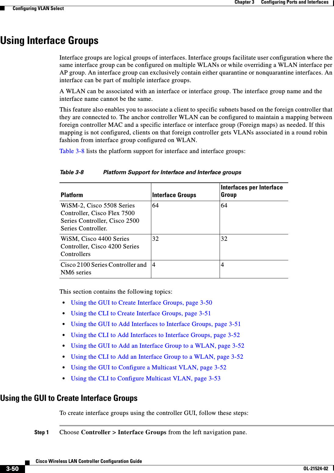  3-50Cisco Wireless LAN Controller Configuration GuideOL-21524-02Chapter 3      Configuring Ports and Interfaces  Configuring VLAN SelectUsing Interface GroupsInterface groups are logical groups of interfaces. Interface groups facilitate user configuration where the same interface group can be configured on multiple WLANs or while overriding a WLAN interface per AP group. An interface group can exclusively contain either quarantine or nonquarantine interfaces. An interface can be part of multiple interface groups.A WLAN can be associated with an interface or interface group. The interface group name and the interface name cannot be the same.This feature also enables you to associate a client to specific subnets based on the foreign controller that they are connected to. The anchor controller WLAN can be configured to maintain a mapping between foreign controller MAC and a specific interface or interface group (Foreign maps) as needed. If this mapping is not configured, clients on that foreign controller gets VLANs associated in a round robin fashion from interface group configured on WLAN.Table 3-8 lists the platform support for interface and interface groups:This section contains the following topics:  • Using the GUI to Create Interface Groups, page 3-50  • Using the CLI to Create Interface Groups, page 3-51  • Using the GUI to Add Interfaces to Interface Groups, page 3-51  • Using the CLI to Add Interfaces to Interface Groups, page 3-52  • Using the GUI to Add an Interface Group to a WLAN, page 3-52  • Using the CLI to Add an Interface Group to a WLAN, page 3-52  • Using the GUI to Configure a Multicast VLAN, page 3-52  • Using the CLI to Configure Multicast VLAN, page 3-53Using the GUI to Create Interface GroupsTo create interface groups using the controller GUI, follow these steps:Step 1 Choose Controller &gt; Interface Groups from the left navigation pane.Ta b l e  3-8 Platform Support for Interface and Interface groupsPlatform Interface GroupsInterfaces per Interface GroupWiSM-2, Cisco 5508 Series Controller, Cisco Flex 7500 Series Controller, Cisco 2500 Series Controller.64 64WiSM, Cisco 4400 Series Controller, Cisco 4200 Series Controllers32 32Cisco 2100 Series Controller and NM6 series 4 4