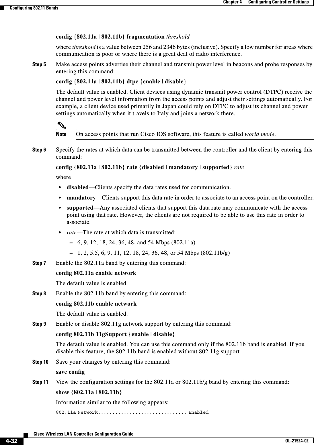  4-32Cisco Wireless LAN Controller Configuration GuideOL-21524-02Chapter 4      Configuring Controller SettingsConfiguring 802.11 Bandsconfig {802.11a | 802.11b} fragmentation thresholdwhere threshold is a value between 256 and 2346 bytes (inclusive). Specify a low number for areas where communication is poor or where there is a great deal of radio interference.Step 5 Make access points advertise their channel and transmit power level in beacons and probe responses by entering this command:config {802.11a | 802.11b} dtpc {enable | disable}The default value is enabled. Client devices using dynamic transmit power control (DTPC) receive the channel and power level information from the access points and adjust their settings automatically. For example, a client device used primarily in Japan could rely on DTPC to adjust its channel and power settings automatically when it travels to Italy and joins a network there.Note On access points that run Cisco IOS software, this feature is called world mode.Step 6 Specify the rates at which data can be transmitted between the controller and the client by entering this command:config {802.11a | 802.11b} rate {disabled | mandatory | supported} rate where  • disabled—Clients specify the data rates used for communication.  • mandatory—Clients support this data rate in order to associate to an access point on the controller.  • supported—Any associated clients that support this data rate may communicate with the access point using that rate. However, the clients are not required to be able to use this rate in order to associate.  • rate—The rate at which data is transmitted:  –6, 9, 12, 18, 24, 36, 48, and 54 Mbps (802.11a)  –1, 2, 5.5, 6, 9, 11, 12, 18, 24, 36, 48, or 54 Mbps (802.11b/g)Step 7 Enable the 802.11a band by entering this command:config 802.11a enable networkThe default value is enabled. Step 8 Enable the 802.11b band by entering this command:config 802.11b enable networkThe default value is enabled.Step 9 Enable or disable 802.11g network support by entering this command:config 802.11b 11gSupport {enable | disable}The default value is enabled. You can use this command only if the 802.11b band is enabled. If you disable this feature, the 802.11b band is enabled without 802.11g support.Step 10 Save your changes by entering this command:save configStep 11 View the configuration settings for the 802.11a or 802.11b/g band by entering this command:show {802.11a | 802.11b}Information similar to the following appears:802.11a Network............................... Enabled                                                          