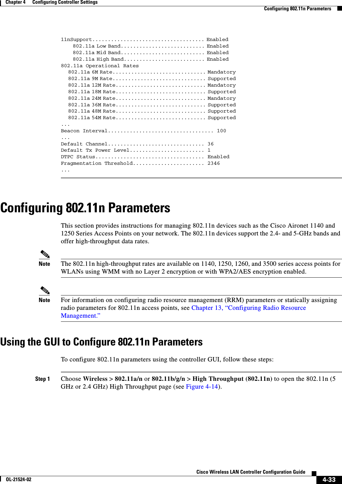  4-33Cisco Wireless LAN Controller Configuration GuideOL-21524-02Chapter 4      Configuring Controller SettingsConfiguring 802.11n Parameters11nSupport.................................... Enabled                                                               802.11a Low Band........................... Enabled                                                               802.11a Mid Band........................... Enabled                                                               802.11a High Band.......................... Enabled                                                         802.11a Operational Rates                             802.11a 6M Rate.............................. Mandatory                                                               802.11a 9M Rate.............................. Supported                                                               802.11a 12M Rate............................. Mandatory                                                               802.11a 18M Rate............................. Supported                                                               802.11a 24M Rate............................. Mandatory                                                               802.11a 36M Rate............................. Supported                                                               802.11a 48M Rate............................. Supported                                                               802.11a 54M Rate............................. Supported                                                           ...Beacon Interval.................................. 100... Default Channel............................... 36Default Tx Power Level........................ 1DTPC Status................................... EnabledFragmentation Threshold....................... 2346...Configuring 802.11n ParametersThis section provides instructions for managing 802.11n devices such as the Cisco Aironet 1140 and 1250 Series Access Points on your network. The 802.11n devices support the 2.4- and 5-GHz bands and offer high-throughput data rates.Note The 802.11n high-throughput rates are available on 1140, 1250, 1260, and 3500 series access points for WLANs using WMM with no Layer 2 encryption or with WPA2/AES encryption enabled.Note For information on configuring radio resource management (RRM) parameters or statically assigning radio parameters for 802.11n access points, see Chapter 13, “Configuring Radio Resource Management.”Using the GUI to Configure 802.11n ParametersTo configure 802.11n parameters using the controller GUI, follow these steps:Step 1 Choose Wireless &gt; 802.11a/n or 802.11b/g/n &gt; High Throughput (802.11n) to open the 802.11n (5 GHz or 2.4 GHz) High Throughput page (see Figure 4-14).