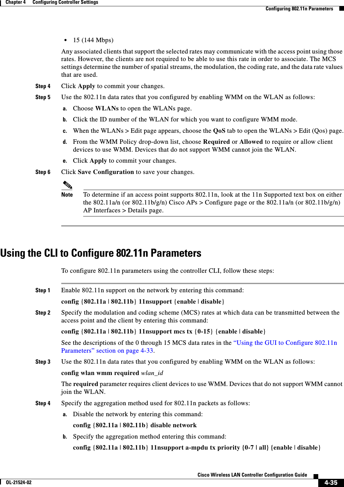  4-35Cisco Wireless LAN Controller Configuration GuideOL-21524-02Chapter 4      Configuring Controller SettingsConfiguring 802.11n Parameters  • 15 (144 Mbps)Any associated clients that support the selected rates may communicate with the access point using those rates. However, the clients are not required to be able to use this rate in order to associate. The MCS settings determine the number of spatial streams, the modulation, the coding rate, and the data rate values that are used.Step 4 Click Apply to commit your changes.Step 5 Use the 802.11n data rates that you configured by enabling WMM on the WLAN as follows:a. Choose WLANs to open the WLANs page.b. Click the ID number of the WLAN for which you want to configure WMM mode.c. When the WLANs &gt; Edit page appears, choose the QoS tab to open the WLANs &gt; Edit (Qos) page.d. From the WMM Policy drop-down list, choose Required or Allowed to require or allow client devices to use WMM. Devices that do not support WMM cannot join the WLAN.e. Click Apply to commit your changes.Step 6 Click Save Configuration to save your changes.Note To determine if an access point supports 802.11n, look at the 11n Supported text box on either the 802.11a/n (or 802.11b/g/n) Cisco APs &gt; Configure page or the 802.11a/n (or 802.11b/g/n) AP Interfaces &gt; Details page.Using the CLI to Configure 802.11n ParametersTo configure 802.11n parameters using the controller CLI, follow these steps:Step 1 Enable 802.11n support on the network by entering this command:config {802.11a | 802.11b} 11nsupport {enable | disable}Step 2 Specify the modulation and coding scheme (MCS) rates at which data can be transmitted between the access point and the client by entering this command:config {802.11a | 802.11b} 11nsupport mcs tx {0-15} {enable | disable}See the descriptions of the 0 through 15 MCS data rates in the “Using the GUI to Configure 802.11n Parameters” section on page 4-33.Step 3 Use the 802.11n data rates that you configured by enabling WMM on the WLAN as follows:config wlan wmm required wlan_idThe required parameter requires client devices to use WMM. Devices that do not support WMM cannot join the WLAN.Step 4 Specify the aggregation method used for 802.11n packets as follows:a. Disable the network by entering this command:config {802.11a | 802.11b} disable networkb. Specify the aggregation method entering this command:config {802.11a | 802.11b} 11nsupport a-mpdu tx priority {0-7 | all} {enable | disable}