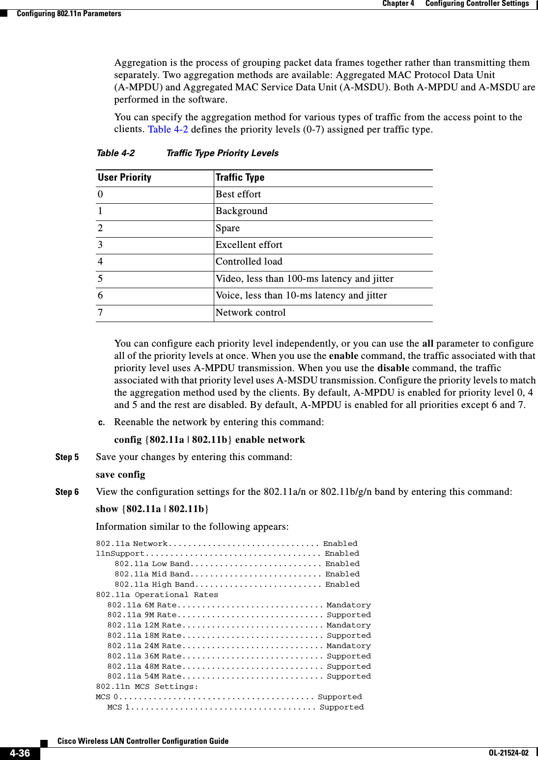  4-36Cisco Wireless LAN Controller Configuration GuideOL-21524-02Chapter 4      Configuring Controller SettingsConfiguring 802.11n ParametersAggregation is the process of grouping packet data frames together rather than transmitting them separately. Two aggregation methods are available: Aggregated MAC Protocol Data Unit (A-MPDU) and Aggregated MAC Service Data Unit (A-MSDU). Both A-MPDU and A-MSDU are performed in the software.You can specify the aggregation method for various types of traffic from the access point to the clients. Table 4-2 defines the priority levels (0-7) assigned per traffic type.You can configure each priority level independently, or you can use the all parameter to configure all of the priority levels at once. When you use the enable command, the traffic associated with that priority level uses A-MPDU transmission. When you use the disable command, the traffic associated with that priority level uses A-MSDU transmission. Configure the priority levels to match the aggregation method used by the clients. By default, A-MPDU is enabled for priority level 0, 4 and 5 and the rest are disabled. By default, A-MPDU is enabled for all priorities except 6 and 7.c. Reenable the network by entering this command:config {802.11a | 802.11b} enable networkStep 5 Save your changes by entering this command:save configStep 6 View the configuration settings for the 802.11a/n or 802.11b/g/n band by entering this command:show {802.11a | 802.11b}Information similar to the following appears: 802.11a Network............................... Enabled                                                         11nSupport.................................... Enabled                                                               802.11a Low Band........................... Enabled                                                               802.11a Mid Band........................... Enabled                                                               802.11a High Band.......................... Enabled                                                         802.11a Operational Rates                             802.11a 6M Rate.............................. Mandatory                                                               802.11a 9M Rate.............................. Supported                                                               802.11a 12M Rate............................. Mandatory                                                               802.11a 18M Rate............................. Supported                                                               802.11a 24M Rate............................. Mandatory                                                               802.11a 36M Rate............................. Supported                                                               802.11a 48M Rate............................. Supported                                                               802.11a 54M Rate............................. Supported                                                           802.11n MCS Settings:   MCS 0........................................ Supported                                                               MCS 1...................................... Supported                                                           Ta b l e  4-2 Traffic Type Priority LevelsUser Priority Traffic Type0Best effort1Background2Spare3Excellent effort4Controlled load5Video, less than 100-ms latency and jitter6Voice, less than 10-ms latency and jitter7Network control