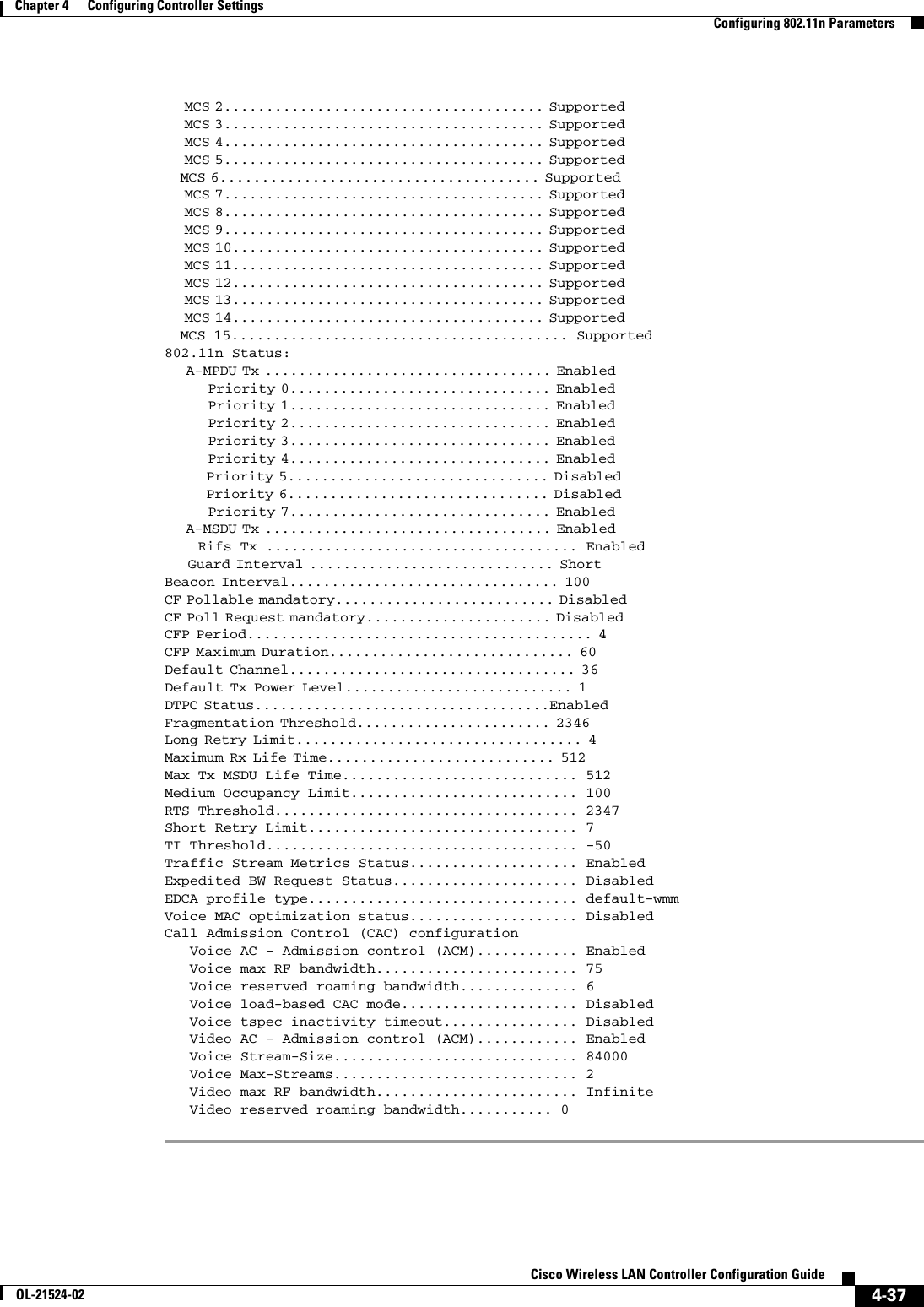  4-37Cisco Wireless LAN Controller Configuration GuideOL-21524-02Chapter 4      Configuring Controller SettingsConfiguring 802.11n Parameters    MCS 2...................................... Supported                                                               MCS 3...................................... Supported                                                               MCS 4...................................... Supported                                                               MCS 5...................................... Supported                                                           MCS 6...................................... Supported                                                               MCS 7...................................... Supported                                                               MCS 8...................................... Supported                                                               MCS 9...................................... Supported                                                               MCS 10..................................... Supported                                                               MCS 11..................................... Supported                                                               MCS 12..................................... Supported                                                               MCS 13..................................... Supported                                                               MCS 14..................................... Supported                                                           MCS 15........................................ Supported802.11n Status:                   A-MPDU Tx .................................. Enabled                                                                 Priority 0............................... Enabled                                                                 Priority 1............................... Enabled                                                                 Priority 2............................... Enabled                                                                 Priority 3............................... Enabled                                                                 Priority 4............................... Enabled                                                                 Priority 5............................... Disabled                                                                  Priority 6............................... Disabled                                                                  Priority 7............................... Enabled                                                             A-MSDU Tx .................................. Enabled                                                             Rifs Tx ..................................... Enabled    Guard Interval ............................. Short                                                       Beacon Interval................................ 100                                                     CF Pollable mandatory.......................... Disabled                                                          CF Poll Request mandatory...................... Disabled                                                          CFP Period......................................... 4                                                   CFP Maximum Duration............................. 60                                                    Default Channel.................................. 36                                                    Default Tx Power Level........................... 1                                                   DTPC Status...................................Enabled                                                         Fragmentation Threshold....................... 2346                                                      Long Retry Limit.................................. 4                                                   Maximum Rx Life Time........................... 512                                                     Max Tx MSDU Life Time............................ 512                           Medium Occupancy Limit........................... 100RTS Threshold.................................... 2347Short Retry Limit................................ 7TI Threshold..................................... -50Traffic Stream Metrics Status.................... EnabledExpedited BW Request Status...................... DisabledEDCA profile type................................ default-wmmVoice MAC optimization status.................... DisabledCall Admission Control (CAC) configurationVoice AC - Admission control (ACM)............ Enabled   Voice max RF bandwidth........................ 75   Voice reserved roaming bandwidth.............. 6   Voice load-based CAC mode..................... Disabled   Voice tspec inactivity timeout................ Disabled   Video AC - Admission control (ACM)............ Enabled   Voice Stream-Size............................. 84000   Voice Max-Streams............................. 2   Video max RF bandwidth........................ Infinite   Video reserved roaming bandwidth........... 0 