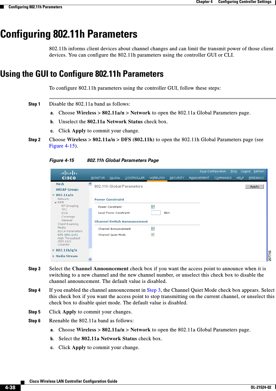  4-38Cisco Wireless LAN Controller Configuration GuideOL-21524-02Chapter 4      Configuring Controller SettingsConfiguring 802.11h ParametersConfiguring 802.11h Parameters802.11h informs client devices about channel changes and can limit the transmit power of those client devices. You can configure the 802.11h parameters using the controller GUI or CLI.Using the GUI to Configure 802.11h ParametersTo configure 802.11h parameters using the controller GUI, follow these steps:Step 1 Disable the 802.11a band as follows:a. Choose Wireless &gt; 802.11a/n &gt; Network to open the 802.11a Global Parameters page.b. Unselect the 802.11a Network Status check box.c. Click Apply to commit your change.Step 2 Choose Wireless &gt; 802.11a/n &gt; DFS (802.11h) to open the 802.11h Global Parameters page (see Figure 4-15).Figure 4-15 802.11h Global Parameters PageStep 3 Select the Channel Announcement check box if you want the access point to announce when it is switching to a new channel and the new channel number, or unselect this check box to disable the channel announcement. The default value is disabled.Step 4 If you enabled the channel announcement in Step 3, the Channel Quiet Mode check box appears. Select this check box if you want the access point to stop transmitting on the current channel, or unselect this check box to disable quiet mode. The default value is disabled.Step 5 Click Apply to commit your changes.Step 6 Reenable the 802.11a band as follows:a. Choose Wireless &gt; 802.11a/n &gt; Network to open the 802.11a Global Parameters page.b. Select the 802.11a Network Status check box.c. Click Apply to commit your change.