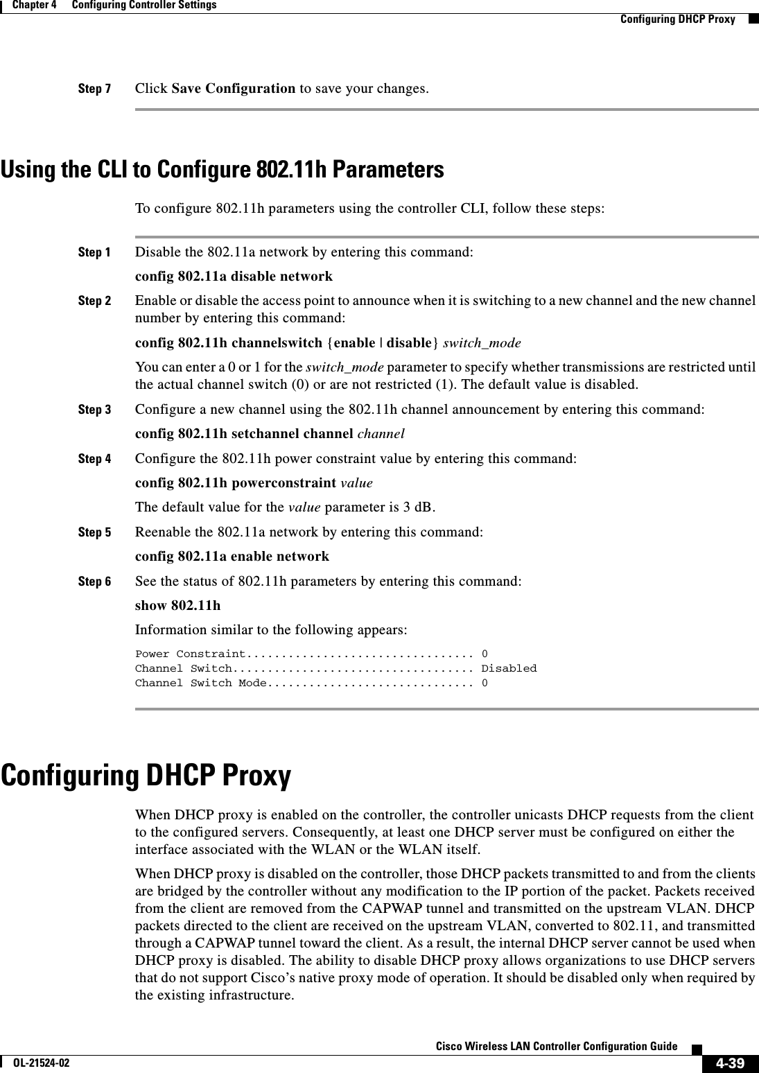  4-39Cisco Wireless LAN Controller Configuration GuideOL-21524-02Chapter 4      Configuring Controller SettingsConfiguring DHCP ProxyStep 7 Click Save Configuration to save your changes.Using the CLI to Configure 802.11h ParametersTo configure 802.11h parameters using the controller CLI, follow these steps:Step 1 Disable the 802.11a network by entering this command:config 802.11a disable networkStep 2 Enable or disable the access point to announce when it is switching to a new channel and the new channel number by entering this command:config 802.11h channelswitch {enable | disable} switch_modeYou can enter a 0 or 1 for the switch_mode parameter to specify whether transmissions are restricted until the actual channel switch (0) or are not restricted (1). The default value is disabled.Step 3 Configure a new channel using the 802.11h channel announcement by entering this command:config 802.11h setchannel channel channelStep 4 Configure the 802.11h power constraint value by entering this command:config 802.11h powerconstraint valueThe default value for the value parameter is 3 dB.Step 5 Reenable the 802.11a network by entering this command:config 802.11a enable networkStep 6 See the status of 802.11h parameters by entering this command:show 802.11hInformation similar to the following appears:Power Constraint................................. 0Channel Switch................................... DisabledChannel Switch Mode.............................. 0 Configuring DHCP ProxyWhen DHCP proxy is enabled on the controller, the controller unicasts DHCP requests from the client to the configured servers. Consequently, at least one DHCP server must be configured on either the interface associated with the WLAN or the WLAN itself.When DHCP proxy is disabled on the controller, those DHCP packets transmitted to and from the clients are bridged by the controller without any modification to the IP portion of the packet. Packets received from the client are removed from the CAPWAP tunnel and transmitted on the upstream VLAN. DHCP packets directed to the client are received on the upstream VLAN, converted to 802.11, and transmitted through a CAPWAP tunnel toward the client. As a result, the internal DHCP server cannot be used when DHCP proxy is disabled. The ability to disable DHCP proxy allows organizations to use DHCP servers that do not support Cisco’s native proxy mode of operation. It should be disabled only when required by the existing infrastructure.