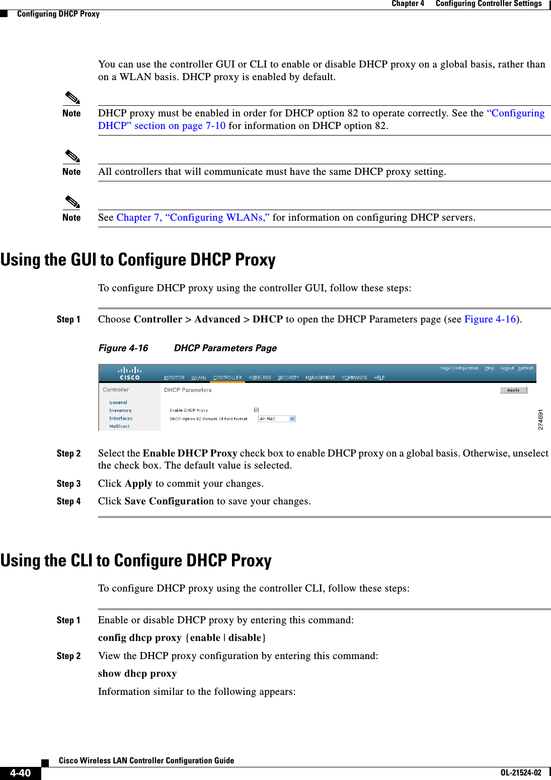  4-40Cisco Wireless LAN Controller Configuration GuideOL-21524-02Chapter 4      Configuring Controller SettingsConfiguring DHCP ProxyYou can use the controller GUI or CLI to enable or disable DHCP proxy on a global basis, rather than on a WLAN basis. DHCP proxy is enabled by default.Note DHCP proxy must be enabled in order for DHCP option 82 to operate correctly. See the “Configuring DHCP” section on page 7-10 for information on DHCP option 82.Note All controllers that will communicate must have the same DHCP proxy setting.Note See Chapter 7, “Configuring WLANs,” for information on configuring DHCP servers.Using the GUI to Configure DHCP ProxyTo configure DHCP proxy using the controller GUI, follow these steps:Step 1 Choose Controller &gt; Advanced &gt; DHCP to open the DHCP Parameters page (see Figure 4-16).Figure 4-16 DHCP Parameters PageStep 2 Select the Enable DHCP Proxy check box to enable DHCP proxy on a global basis. Otherwise, unselect the check box. The default value is selected.Step 3 Click Apply to commit your changes.Step 4 Click Save Configuration to save your changes.Using the CLI to Configure DHCP ProxyTo configure DHCP proxy using the controller CLI, follow these steps:Step 1 Enable or disable DHCP proxy by entering this command:config dhcp proxy {enable | disable}Step 2 View the DHCP proxy configuration by entering this command:show dhcp proxyInformation similar to the following appears: