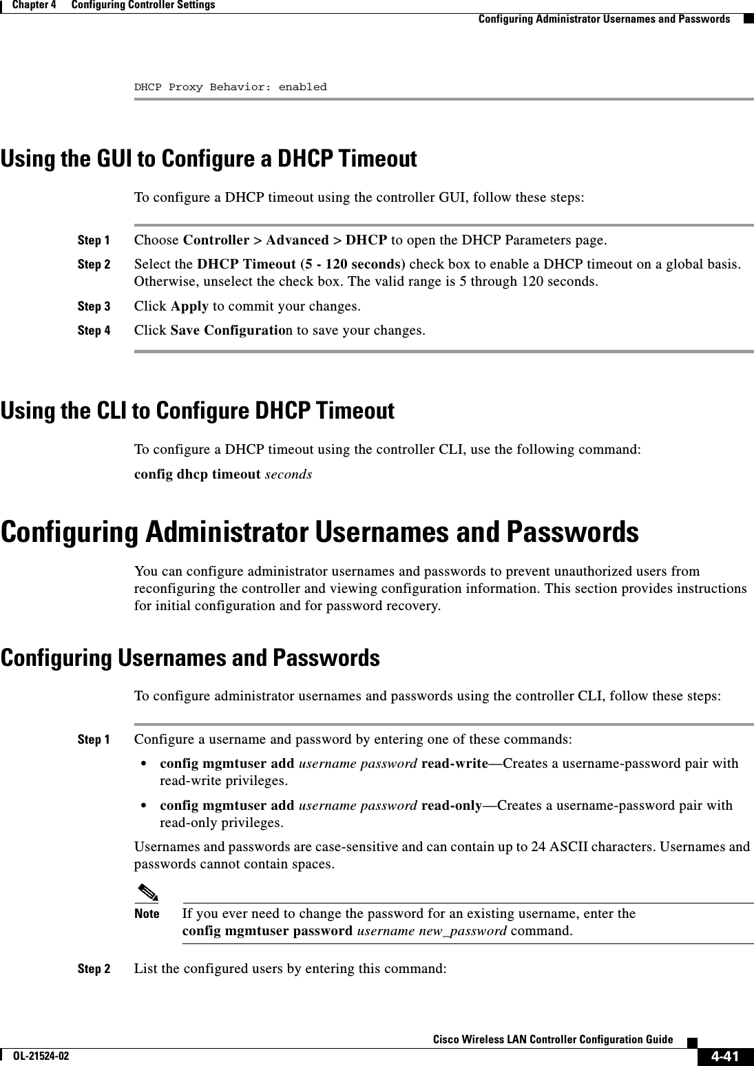  4-41Cisco Wireless LAN Controller Configuration GuideOL-21524-02Chapter 4      Configuring Controller SettingsConfiguring Administrator Usernames and PasswordsDHCP Proxy Behavior: enabledUsing the GUI to Configure a DHCP TimeoutTo configure a DHCP timeout using the controller GUI, follow these steps:Step 1 Choose Controller &gt; Advanced &gt; DHCP to open the DHCP Parameters page.Step 2 Select the DHCP Timeout (5 - 120 seconds) check box to enable a DHCP timeout on a global basis. Otherwise, unselect the check box. The valid range is 5 through 120 seconds.Step 3 Click Apply to commit your changes.Step 4 Click Save Configuration to save your changes.Using the CLI to Configure DHCP TimeoutTo configure a DHCP timeout using the controller CLI, use the following command:config dhcp timeout secondsConfiguring Administrator Usernames and PasswordsYou can configure administrator usernames and passwords to prevent unauthorized users from reconfiguring the controller and viewing configuration information. This section provides instructions for initial configuration and for password recovery.Configuring Usernames and PasswordsTo configure administrator usernames and passwords using the controller CLI, follow these steps:Step 1 Configure a username and password by entering one of these commands:  • config mgmtuser add username password read-write—Creates a username-password pair with read-write privileges.  • config mgmtuser add username password read-only—Creates a username-password pair with read-only privileges.Usernames and passwords are case-sensitive and can contain up to 24 ASCII characters. Usernames and passwords cannot contain spaces.Note If you ever need to change the password for an existing username, enter the config mgmtuser password username new_password command.Step 2 List the configured users by entering this command: