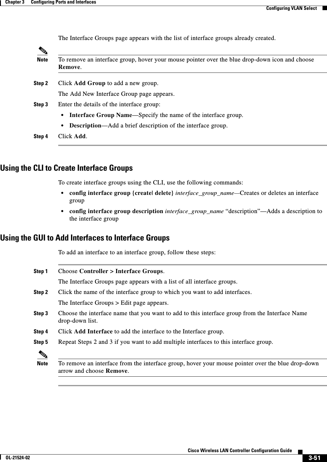  3-51Cisco Wireless LAN Controller Configuration GuideOL-21524-02Chapter 3      Configuring Ports and Interfaces  Configuring VLAN SelectThe Interface Groups page appears with the list of interface groups already created.Note To remove an interface group, hover your mouse pointer over the blue drop-down icon and choose Remove.Step 2 Click Add Group to add a new group.The Add New Interface Group page appears.Step 3 Enter the details of the interface group:  • Interface Group Name—Specify the name of the interface group.  • Description—Add a brief description of the interface group.Step 4 Click Add.Using the CLI to Create Interface GroupsTo create interface groups using the CLI, use the following commands:  • config interface group {create| delete} interface_group_name—Creates or deletes an interface group  • config interface group description interface_group_name “description”—Adds a description to the interface groupUsing the GUI to Add Interfaces to Interface GroupsTo add an interface to an interface group, follow these steps:Step 1 Choose Controller &gt; Interface Groups.The Interface Groups page appears with a list of all interface groups.Step 2 Click the name of the interface group to which you want to add interfaces.The Interface Groups &gt; Edit page appears.Step 3 Choose the interface name that you want to add to this interface group from the Interface Name drop-down list.Step 4 Click Add Interface to add the interface to the Interface group.Step 5 Repeat Steps 2 and 3 if you want to add multiple interfaces to this interface group.Note To remove an interface from the interface group, hover your mouse pointer over the blue drop-down arrow and choose Remove.