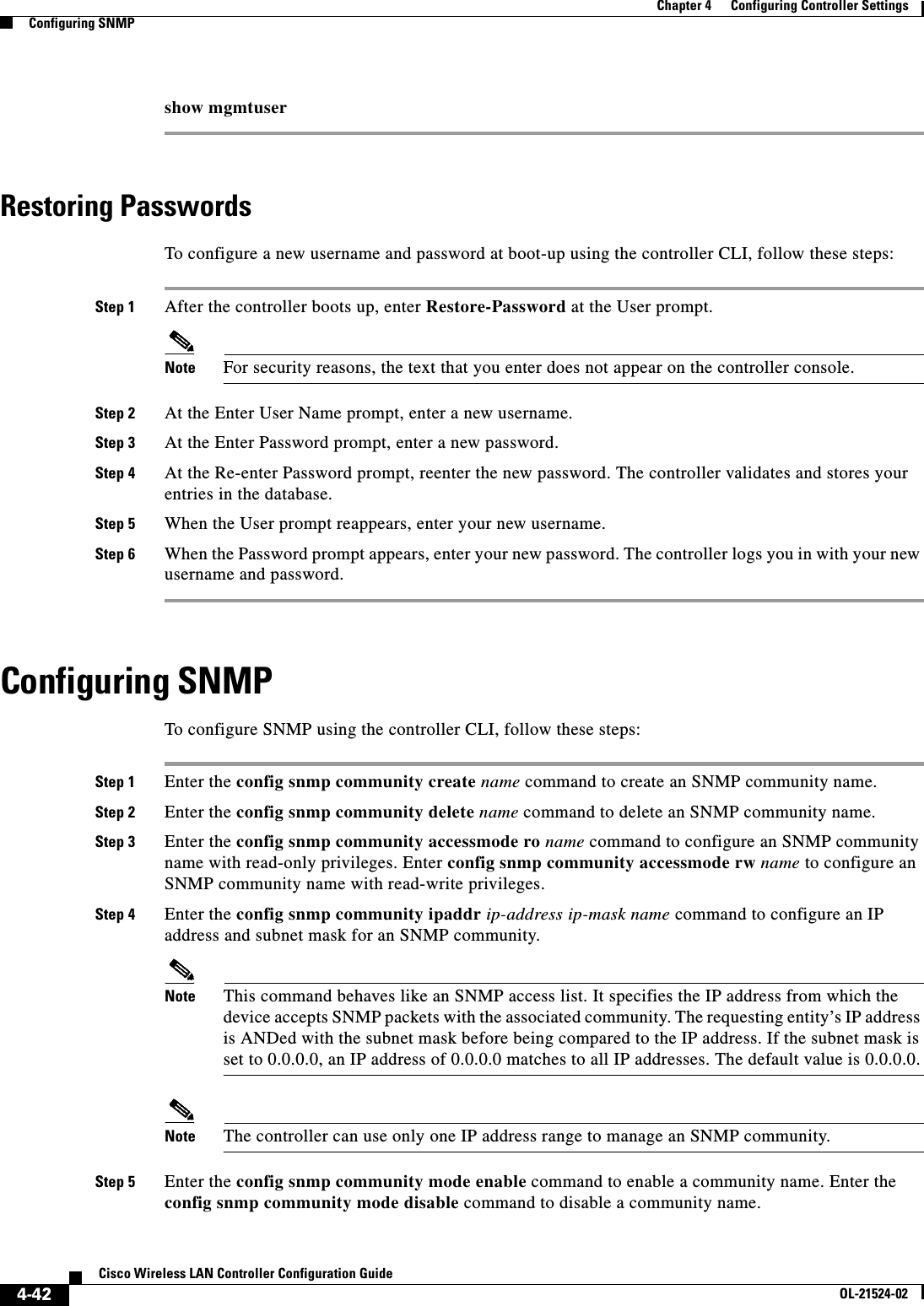  4-42Cisco Wireless LAN Controller Configuration GuideOL-21524-02Chapter 4      Configuring Controller SettingsConfiguring SNMPshow mgmtuserRestoring PasswordsTo configure a new username and password at boot-up using the controller CLI, follow these steps:Step 1 After the controller boots up, enter Restore-Password at the User prompt.Note For security reasons, the text that you enter does not appear on the controller console.Step 2 At the Enter User Name prompt, enter a new username.Step 3 At the Enter Password prompt, enter a new password.Step 4 At the Re-enter Password prompt, reenter the new password. The controller validates and stores your entries in the database.Step 5 When the User prompt reappears, enter your new username.Step 6 When the Password prompt appears, enter your new password. The controller logs you in with your new username and password.Configuring SNMPTo configure SNMP using the controller CLI, follow these steps:Step 1 Enter the config snmp community create name command to create an SNMP community name. Step 2 Enter the config snmp community delete name command to delete an SNMP community name.Step 3 Enter the config snmp community accessmode ro name command to configure an SNMP community name with read-only privileges. Enter config snmp community accessmode rw name to configure an SNMP community name with read-write privileges.Step 4 Enter the config snmp community ipaddr ip-address ip-mask name command to configure an IP address and subnet mask for an SNMP community.Note This command behaves like an SNMP access list. It specifies the IP address from which the device accepts SNMP packets with the associated community. The requesting entity’s IP address is ANDed with the subnet mask before being compared to the IP address. If the subnet mask is set to 0.0.0.0, an IP address of 0.0.0.0 matches to all IP addresses. The default value is 0.0.0.0.Note The controller can use only one IP address range to manage an SNMP community.Step 5 Enter the config snmp community mode enable command to enable a community name. Enter the config snmp community mode disable command to disable a community name.