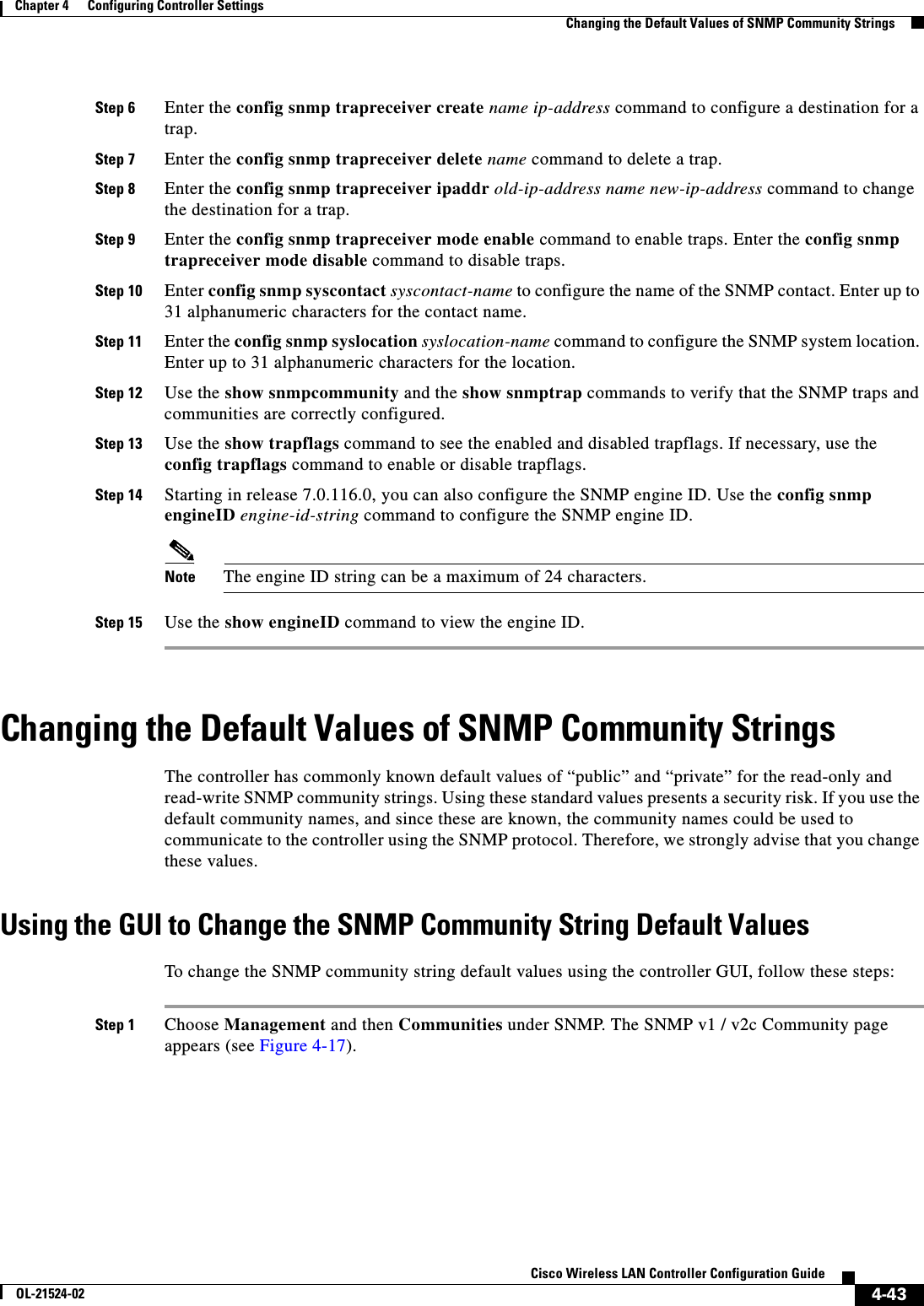  4-43Cisco Wireless LAN Controller Configuration GuideOL-21524-02Chapter 4      Configuring Controller SettingsChanging the Default Values of SNMP Community StringsStep 6 Enter the config snmp trapreceiver create name ip-address command to configure a destination for a trap.Step 7 Enter the config snmp trapreceiver delete name command to delete a trap.Step 8 Enter the config snmp trapreceiver ipaddr old-ip-address name new-ip-address command to change the destination for a trap.Step 9 Enter the config snmp trapreceiver mode enable command to enable traps. Enter the config snmp trapreceiver mode disable command to disable traps.Step 10 Enter config snmp syscontact syscontact-name to configure the name of the SNMP contact. Enter up to 31 alphanumeric characters for the contact name.Step 11 Enter the config snmp syslocation syslocation-name command to configure the SNMP system location. Enter up to 31 alphanumeric characters for the location.Step 12 Use the show snmpcommunity and the show snmptrap commands to verify that the SNMP traps and communities are correctly configured.Step 13 Use the show trapflags command to see the enabled and disabled trapflags. If necessary, use the config trapflags command to enable or disable trapflags.Step 14 Starting in release 7.0.116.0, you can also configure the SNMP engine ID. Use the config snmp engineID engine-id-string command to configure the SNMP engine ID. Note The engine ID string can be a maximum of 24 characters.Step 15 Use the show engineID command to view the engine ID.Changing the Default Values of SNMP Community StringsThe controller has commonly known default values of “public” and “private” for the read-only and read-write SNMP community strings. Using these standard values presents a security risk. If you use the default community names, and since these are known, the community names could be used to communicate to the controller using the SNMP protocol. Therefore, we strongly advise that you change these values.Using the GUI to Change the SNMP Community String Default ValuesTo change the SNMP community string default values using the controller GUI, follow these steps:Step 1 Choose Management and then Communities under SNMP. The SNMP v1 / v2c Community page appears (see Figure 4-17).