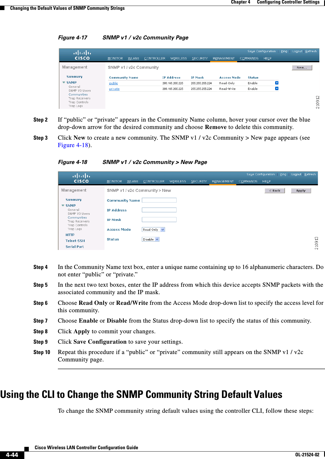  4-44Cisco Wireless LAN Controller Configuration GuideOL-21524-02Chapter 4      Configuring Controller SettingsChanging the Default Values of SNMP Community StringsFigure 4-17 SNMP v1 / v2c Community PageStep 2 If “public” or “private” appears in the Community Name column, hover your cursor over the blue drop-down arrow for the desired community and choose Remove to delete this community.Step 3 Click New to create a new community. The SNMP v1 / v2c Community &gt; New page appears (see Figure 4-18).Figure 4-18 SNMP v1 / v2c Community &gt; New PageStep 4 In the Community Name text box, enter a unique name containing up to 16 alphanumeric characters. Do not enter “public” or “private.”Step 5 In the next two text boxes, enter the IP address from which this device accepts SNMP packets with the associated community and the IP mask.Step 6 Choose Read Only or Read/Write from the Access Mode drop-down list to specify the access level for this community.Step 7 Choose Enable or Disable from the Status drop-down list to specify the status of this community.Step 8 Click Apply to commit your changes.Step 9 Click Save Configuration to save your settings.Step 10 Repeat this procedure if a “public” or “private” community still appears on the SNMP v1 / v2c Community page.Using the CLI to Change the SNMP Community String Default ValuesTo change the SNMP community string default values using the controller CLI, follow these steps: