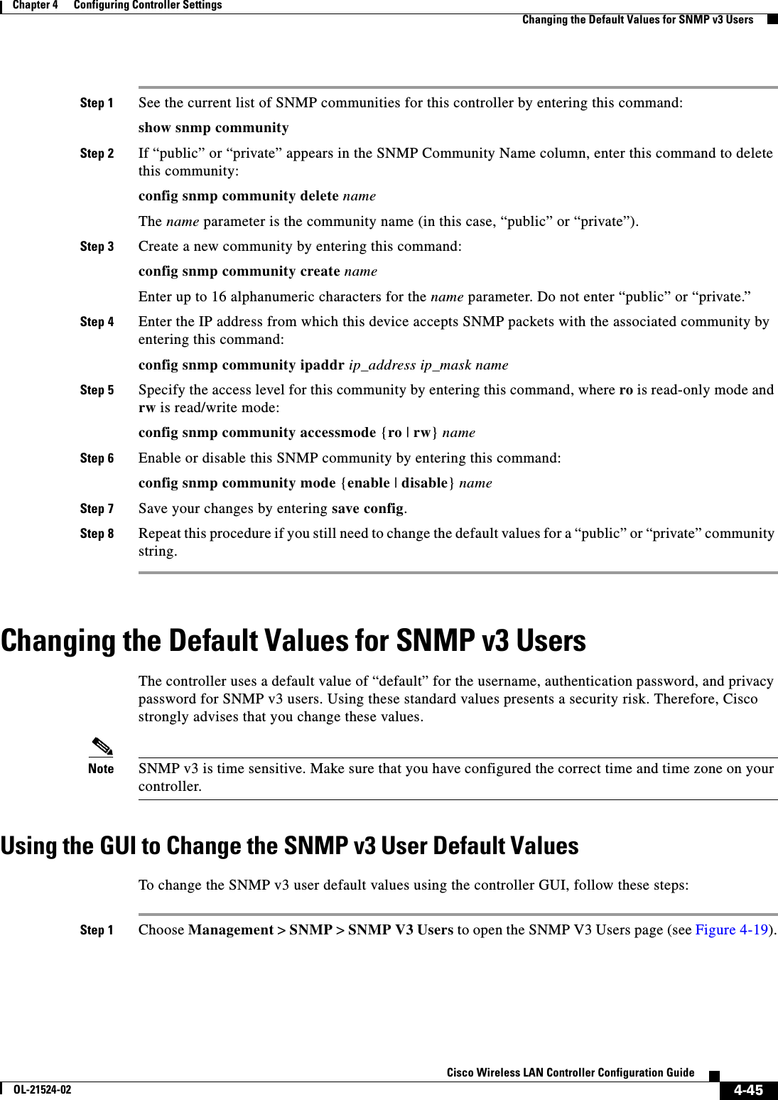  4-45Cisco Wireless LAN Controller Configuration GuideOL-21524-02Chapter 4      Configuring Controller SettingsChanging the Default Values for SNMP v3 UsersStep 1 See the current list of SNMP communities for this controller by entering this command:show snmp communityStep 2 If “public” or “private” appears in the SNMP Community Name column, enter this command to delete this community:config snmp community delete nameThe name parameter is the community name (in this case, “public” or “private”).Step 3 Create a new community by entering this command:config snmp community create nameEnter up to 16 alphanumeric characters for the name parameter. Do not enter “public” or “private.”Step 4 Enter the IP address from which this device accepts SNMP packets with the associated community by entering this command:config snmp community ipaddr ip_address ip_mask nameStep 5 Specify the access level for this community by entering this command, where ro is read-only mode and rw is read/write mode:config snmp community accessmode {ro | rw} nameStep 6 Enable or disable this SNMP community by entering this command:config snmp community mode {enable | disable} nameStep 7 Save your changes by entering save config.Step 8 Repeat this procedure if you still need to change the default values for a “public” or “private” community string.Changing the Default Values for SNMP v3 UsersThe controller uses a default value of “default” for the username, authentication password, and privacy password for SNMP v3 users. Using these standard values presents a security risk. Therefore, Cisco strongly advises that you change these values.Note SNMP v3 is time sensitive. Make sure that you have configured the correct time and time zone on your controller.Using the GUI to Change the SNMP v3 User Default ValuesTo change the SNMP v3 user default values using the controller GUI, follow these steps:Step 1 Choose Management &gt; SNMP &gt; SNMP V3 Users to open the SNMP V3 Users page (see Figure 4-19).