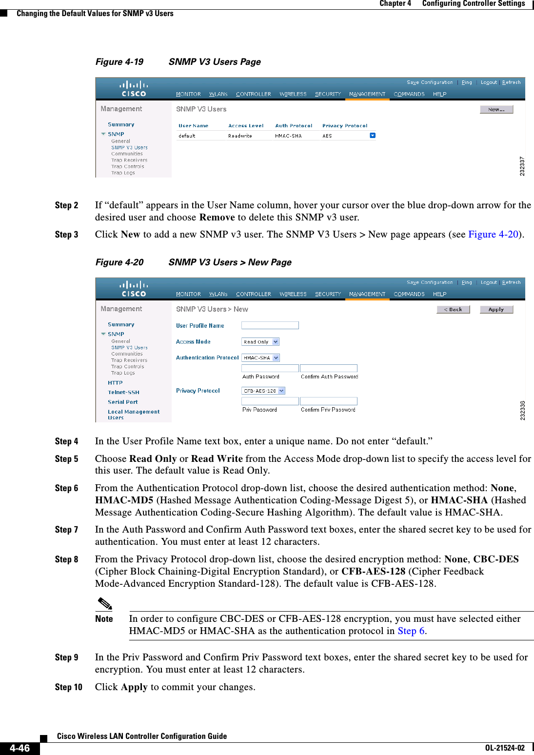  4-46Cisco Wireless LAN Controller Configuration GuideOL-21524-02Chapter 4      Configuring Controller SettingsChanging the Default Values for SNMP v3 UsersFigure 4-19 SNMP V3 Users PageStep 2 If “default” appears in the User Name column, hover your cursor over the blue drop-down arrow for the desired user and choose Remove to delete this SNMP v3 user.Step 3 Click New to add a new SNMP v3 user. The SNMP V3 Users &gt; New page appears (see Figure 4-20).Figure 4-20 SNMP V3 Users &gt; New PageStep 4 In the User Profile Name text box, enter a unique name. Do not enter “default.”Step 5 Choose Read Only or Read Write from the Access Mode drop-down list to specify the access level for this user. The default value is Read Only.Step 6 From the Authentication Protocol drop-down list, choose the desired authentication method: None, HMAC-MD5 (Hashed Message Authentication Coding-Message Digest 5), or HMAC-SHA (Hashed Message Authentication Coding-Secure Hashing Algorithm). The default value is HMAC-SHA.Step 7 In the Auth Password and Confirm Auth Password text boxes, enter the shared secret key to be used for authentication. You must enter at least 12 characters.Step 8 From the Privacy Protocol drop-down list, choose the desired encryption method: None, CBC-DES (Cipher Block Chaining-Digital Encryption Standard), or CFB-AES-128 (Cipher Feedback Mode-Advanced Encryption Standard-128). The default value is CFB-AES-128.Note In order to configure CBC-DES or CFB-AES-128 encryption, you must have selected either HMAC-MD5 or HMAC-SHA as the authentication protocol in Step 6.Step 9 In the Priv Password and Confirm Priv Password text boxes, enter the shared secret key to be used for encryption. You must enter at least 12 characters.Step 10 Click Apply to commit your changes.