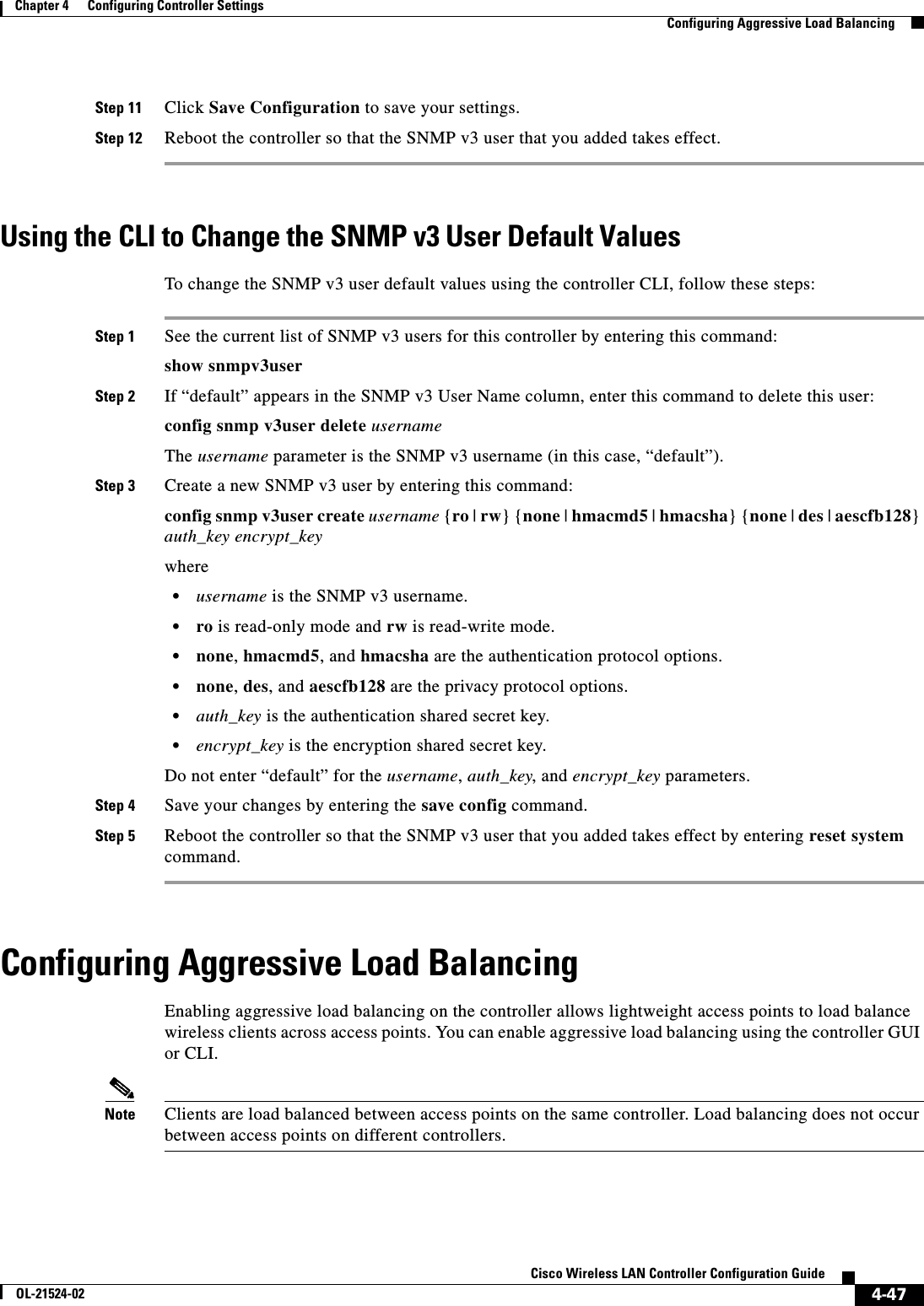  4-47Cisco Wireless LAN Controller Configuration GuideOL-21524-02Chapter 4      Configuring Controller SettingsConfiguring Aggressive Load BalancingStep 11 Click Save Configuration to save your settings.Step 12 Reboot the controller so that the SNMP v3 user that you added takes effect.Using the CLI to Change the SNMP v3 User Default ValuesTo change the SNMP v3 user default values using the controller CLI, follow these steps:Step 1 See the current list of SNMP v3 users for this controller by entering this command:show snmpv3userStep 2 If “default” appears in the SNMP v3 User Name column, enter this command to delete this user:config snmp v3user delete usernameThe username parameter is the SNMP v3 username (in this case, “default”).Step 3 Create a new SNMP v3 user by entering this command:config snmp v3user create username {ro | rw} {none | hmacmd5 | hmacsha} {none | des | aescfb128} auth_key encrypt_keywhere  • username is the SNMP v3 username.  • ro is read-only mode and rw is read-write mode.  • none, hmacmd5, and hmacsha are the authentication protocol options.  • none, des, and aescfb128 are the privacy protocol options.  • auth_key is the authentication shared secret key.  • encrypt_key is the encryption shared secret key.Do not enter “default” for the username, auth_key, and encrypt_key parameters.Step 4 Save your changes by entering the save config command.Step 5 Reboot the controller so that the SNMP v3 user that you added takes effect by entering reset system command.Configuring Aggressive Load BalancingEnabling aggressive load balancing on the controller allows lightweight access points to load balance wireless clients across access points. You can enable aggressive load balancing using the controller GUI or CLI.Note Clients are load balanced between access points on the same controller. Load balancing does not occur between access points on different controllers.