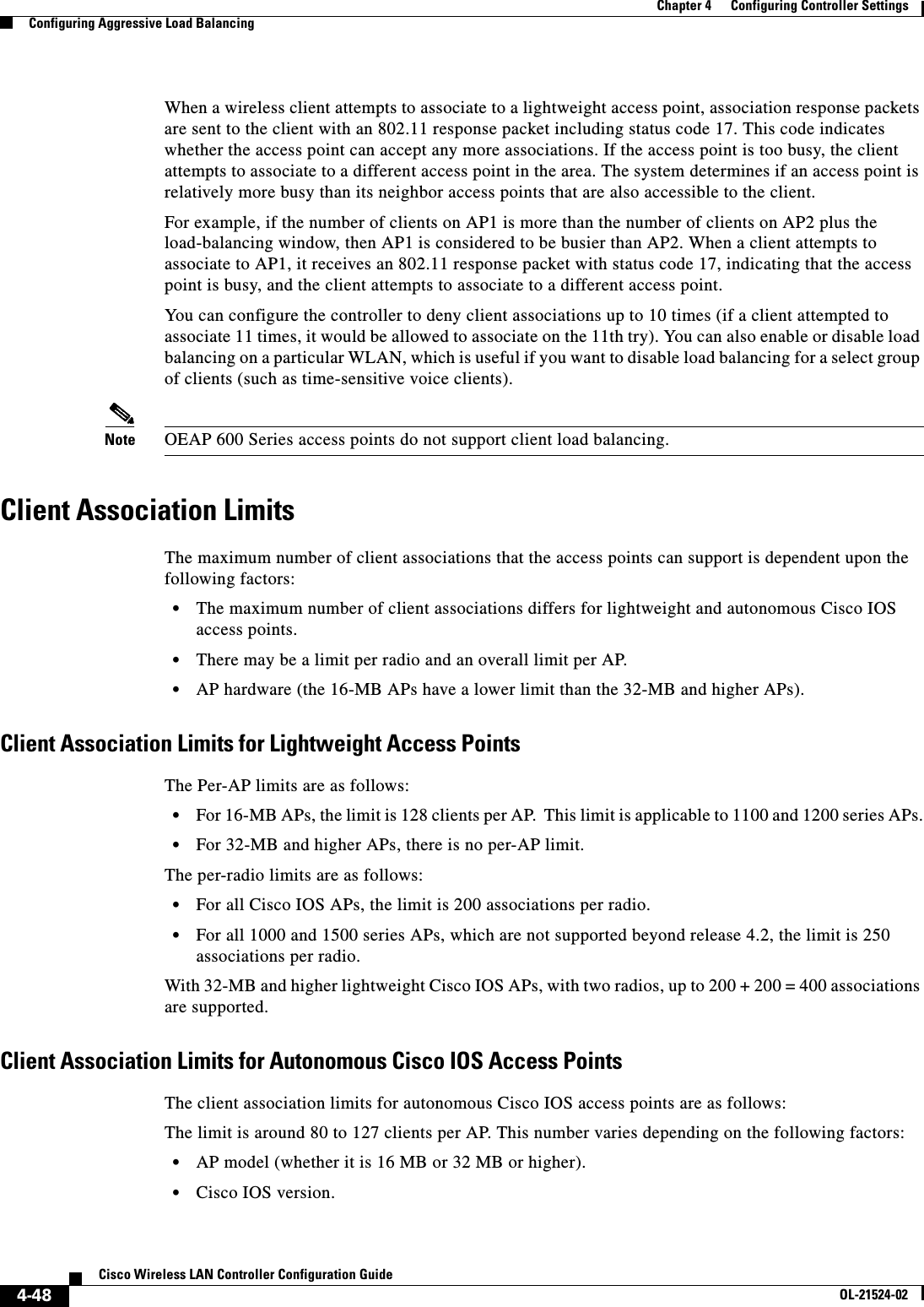  4-48Cisco Wireless LAN Controller Configuration GuideOL-21524-02Chapter 4      Configuring Controller SettingsConfiguring Aggressive Load BalancingWhen a wireless client attempts to associate to a lightweight access point, association response packets are sent to the client with an 802.11 response packet including status code 17. This code indicates whether the access point can accept any more associations. If the access point is too busy, the client attempts to associate to a different access point in the area. The system determines if an access point is relatively more busy than its neighbor access points that are also accessible to the client.For example, if the number of clients on AP1 is more than the number of clients on AP2 plus the load-balancing window, then AP1 is considered to be busier than AP2. When a client attempts to associate to AP1, it receives an 802.11 response packet with status code 17, indicating that the access point is busy, and the client attempts to associate to a different access point.You can configure the controller to deny client associations up to 10 times (if a client attempted to associate 11 times, it would be allowed to associate on the 11th try). You can also enable or disable load balancing on a particular WLAN, which is useful if you want to disable load balancing for a select group of clients (such as time-sensitive voice clients).Note OEAP 600 Series access points do not support client load balancing.Client Association LimitsThe maximum number of client associations that the access points can support is dependent upon the following factors:  • The maximum number of client associations differs for lightweight and autonomous Cisco IOS access points.  • There may be a limit per radio and an overall limit per AP.  • AP hardware (the 16-MB APs have a lower limit than the 32-MB and higher APs).Client Association Limits for Lightweight Access PointsThe Per-AP limits are as follows:  • For 16-MB APs, the limit is 128 clients per AP.  This limit is applicable to 1100 and 1200 series APs.  • For 32-MB and higher APs, there is no per-AP limit.The per-radio limits are as follows:  • For all Cisco IOS APs, the limit is 200 associations per radio.  • For all 1000 and 1500 series APs, which are not supported beyond release 4.2, the limit is 250 associations per radio.With 32-MB and higher lightweight Cisco IOS APs, with two radios, up to 200 + 200 = 400 associations are supported.Client Association Limits for Autonomous Cisco IOS Access PointsThe client association limits for autonomous Cisco IOS access points are as follows:The limit is around 80 to 127 clients per AP. This number varies depending on the following factors:  • AP model (whether it is 16 MB or 32 MB or higher).  • Cisco IOS version.