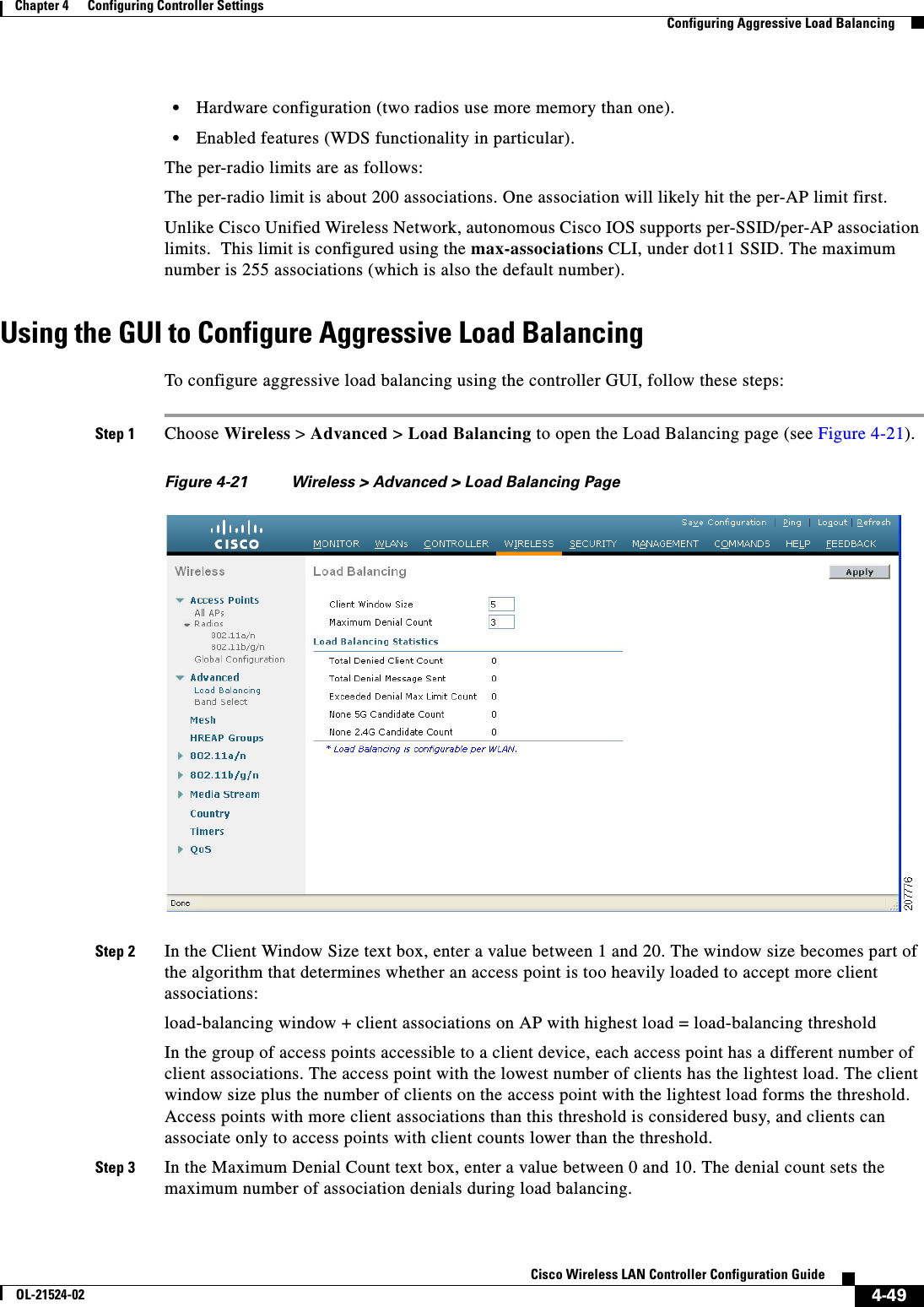  4-49Cisco Wireless LAN Controller Configuration GuideOL-21524-02Chapter 4      Configuring Controller SettingsConfiguring Aggressive Load Balancing  • Hardware configuration (two radios use more memory than one).  • Enabled features (WDS functionality in particular).The per-radio limits are as follows:The per-radio limit is about 200 associations. One association will likely hit the per-AP limit first.Unlike Cisco Unified Wireless Network, autonomous Cisco IOS supports per-SSID/per-AP association limits.  This limit is configured using the max-associations CLI, under dot11 SSID. The maximum number is 255 associations (which is also the default number).Using the GUI to Configure Aggressive Load BalancingTo configure aggressive load balancing using the controller GUI, follow these steps:Step 1 Choose Wireless &gt; Advanced &gt; Load Balancing to open the Load Balancing page (see Figure 4-21).Figure 4-21 Wireless &gt; Advanced &gt; Load Balancing PageStep 2 In the Client Window Size text box, enter a value between 1 and 20. The window size becomes part of the algorithm that determines whether an access point is too heavily loaded to accept more client associations:load-balancing window + client associations on AP with highest load = load-balancing threshold In the group of access points accessible to a client device, each access point has a different number of client associations. The access point with the lowest number of clients has the lightest load. The client window size plus the number of clients on the access point with the lightest load forms the threshold. Access points with more client associations than this threshold is considered busy, and clients can associate only to access points with client counts lower than the threshold.Step 3 In the Maximum Denial Count text box, enter a value between 0 and 10. The denial count sets the maximum number of association denials during load balancing.