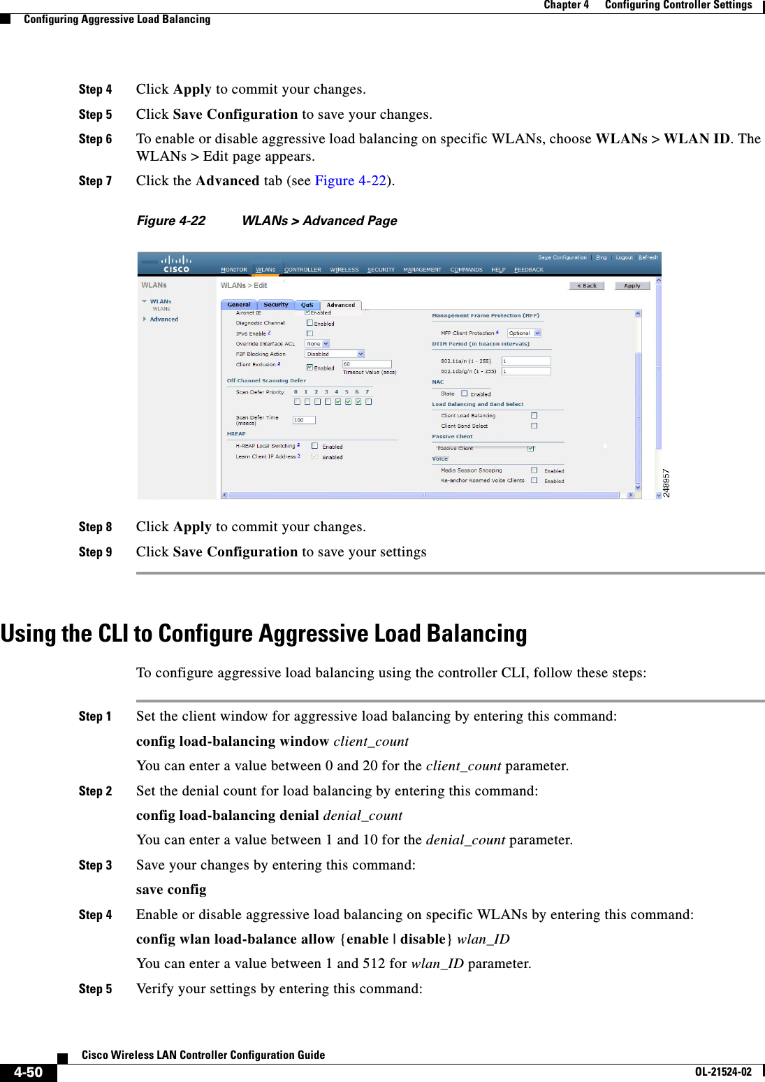  4-50Cisco Wireless LAN Controller Configuration GuideOL-21524-02Chapter 4      Configuring Controller SettingsConfiguring Aggressive Load BalancingStep 4 Click Apply to commit your changes.Step 5 Click Save Configuration to save your changes.Step 6 To enable or disable aggressive load balancing on specific WLANs, choose WLANs &gt; WLAN ID. The WLANs &gt; Edit page appears. Step 7 Click the Advanced tab (see Figure 4-22).Figure 4-22 WLANs &gt; Advanced PageStep 8 Click Apply to commit your changes.Step 9 Click Save Configuration to save your settingsUsing the CLI to Configure Aggressive Load BalancingTo configure aggressive load balancing using the controller CLI, follow these steps:Step 1 Set the client window for aggressive load balancing by entering this command:config load-balancing window client_countYou can enter a value between 0 and 20 for the client_count parameter.Step 2 Set the denial count for load balancing by entering this command:config load-balancing denial denial_countYou can enter a value between 1 and 10 for the denial_count parameter.Step 3 Save your changes by entering this command:save configStep 4 Enable or disable aggressive load balancing on specific WLANs by entering this command:config wlan load-balance allow {enable | disable} wlan_IDYou can enter a value between 1 and 512 for wlan_ID parameter.Step 5 Verify your settings by entering this command: