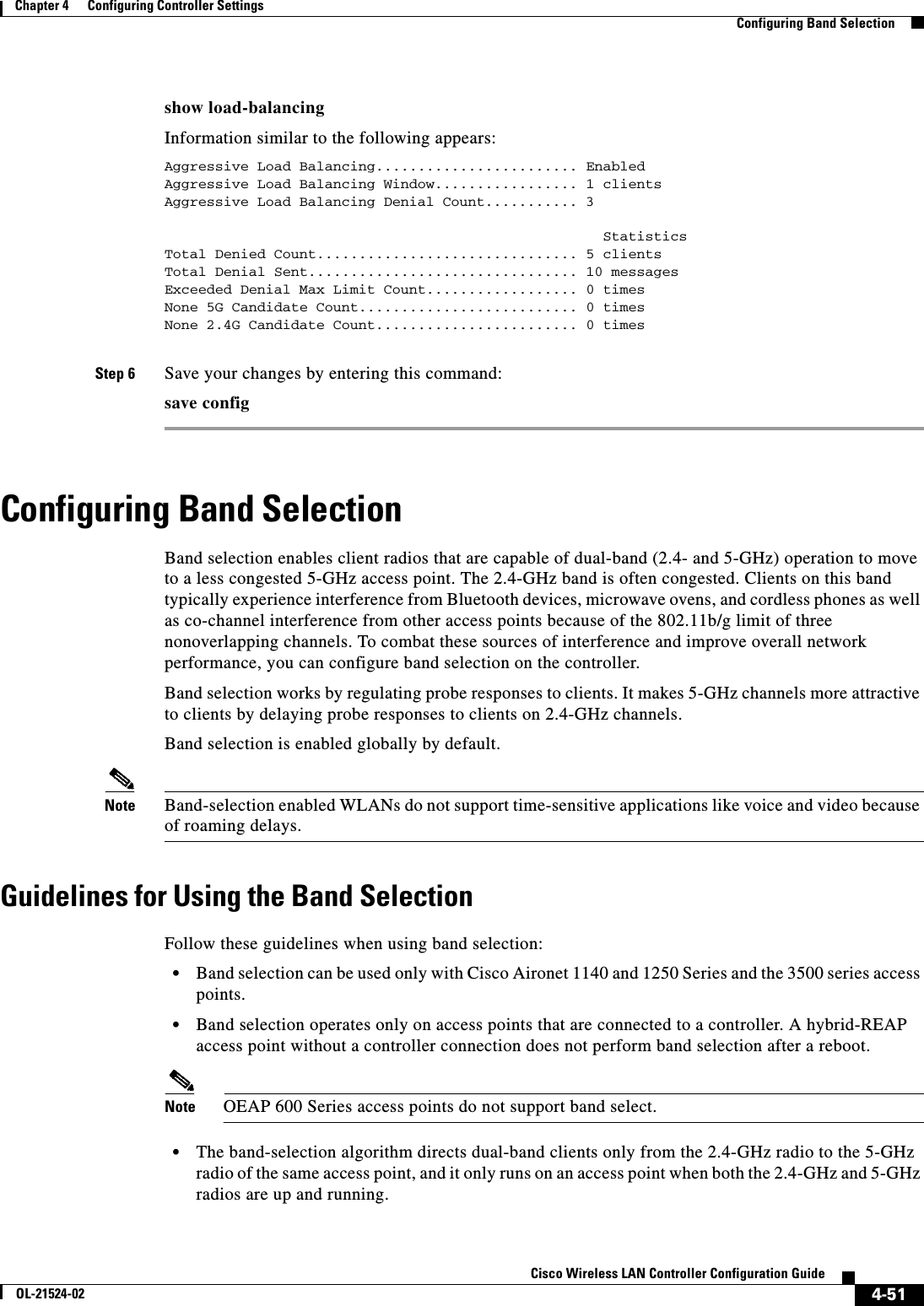  4-51Cisco Wireless LAN Controller Configuration GuideOL-21524-02Chapter 4      Configuring Controller SettingsConfiguring Band Selectionshow load-balancingInformation similar to the following appears:Aggressive Load Balancing........................ EnabledAggressive Load Balancing Window................. 1 clientsAggressive Load Balancing Denial Count........... 3                                                    StatisticsTotal Denied Count............................... 5 clientsTotal Denial Sent................................ 10 messagesExceeded Denial Max Limit Count.................. 0 timesNone 5G Candidate Count.......................... 0 timesNone 2.4G Candidate Count........................ 0 timesStep 6 Save your changes by entering this command:save configConfiguring Band SelectionBand selection enables client radios that are capable of dual-band (2.4- and 5-GHz) operation to move to a less congested 5-GHz access point. The 2.4-GHz band is often congested. Clients on this band typically experience interference from Bluetooth devices, microwave ovens, and cordless phones as well as co-channel interference from other access points because of the 802.11b/g limit of three nonoverlapping channels. To combat these sources of interference and improve overall network performance, you can configure band selection on the controller.Band selection works by regulating probe responses to clients. It makes 5-GHz channels more attractive to clients by delaying probe responses to clients on 2.4-GHz channels.Band selection is enabled globally by default.Note Band-selection enabled WLANs do not support time-sensitive applications like voice and video because of roaming delays.Guidelines for Using the Band SelectionFollow these guidelines when using band selection:  • Band selection can be used only with Cisco Aironet 1140 and 1250 Series and the 3500 series access points.  • Band selection operates only on access points that are connected to a controller. A hybrid-REAP access point without a controller connection does not perform band selection after a reboot. Note OEAP 600 Series access points do not support band select.  • The band-selection algorithm directs dual-band clients only from the 2.4-GHz radio to the 5-GHz radio of the same access point, and it only runs on an access point when both the 2.4-GHz and 5-GHz radios are up and running.