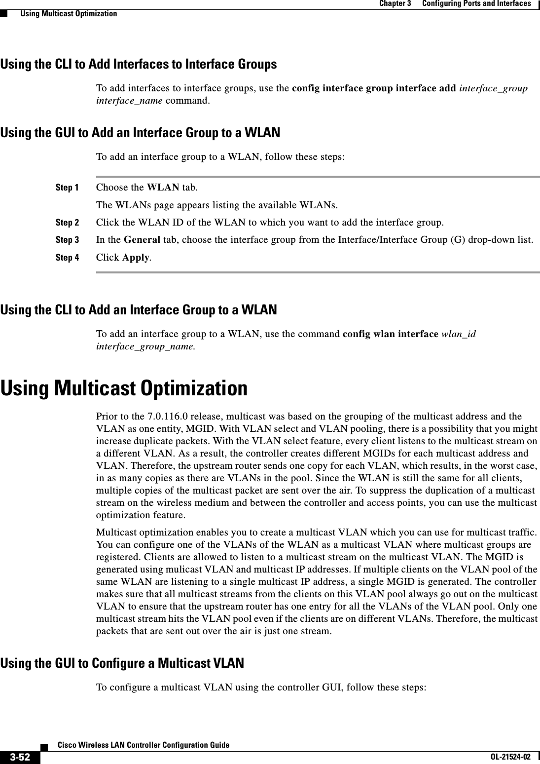  3-52Cisco Wireless LAN Controller Configuration GuideOL-21524-02Chapter 3      Configuring Ports and Interfaces  Using Multicast OptimizationUsing the CLI to Add Interfaces to Interface GroupsTo add interfaces to interface groups, use the config interface group interface add interface_group interface_name command.Using the GUI to Add an Interface Group to a WLANTo add an interface group to a WLAN, follow these steps:Step 1 Choose the WLAN tab.The WLANs page appears listing the available WLANs. Step 2 Click the WLAN ID of the WLAN to which you want to add the interface group.Step 3 In the General tab, choose the interface group from the Interface/Interface Group (G) drop-down list.Step 4 Click Apply.Using the CLI to Add an Interface Group to a WLANTo add an interface group to a WLAN, use the command config wlan interface wlan_id interface_group_name.Using Multicast OptimizationPrior to the 7.0.116.0 release, multicast was based on the grouping of the multicast address and the VLAN as one entity, MGID. With VLAN select and VLAN pooling, there is a possibility that you might increase duplicate packets. With the VLAN select feature, every client listens to the multicast stream on a different VLAN. As a result, the controller creates different MGIDs for each multicast address and VLAN. Therefore, the upstream router sends one copy for each VLAN, which results, in the worst case, in as many copies as there are VLANs in the pool. Since the WLAN is still the same for all clients, multiple copies of the multicast packet are sent over the air. To suppress the duplication of a multicast stream on the wireless medium and between the controller and access points, you can use the multicast optimization feature. Multicast optimization enables you to create a multicast VLAN which you can use for multicast traffic. You can configure one of the VLANs of the WLAN as a multicast VLAN where multicast groups are registered. Clients are allowed to listen to a multicast stream on the multicast VLAN. The MGID is generated using mulicast VLAN and multicast IP addresses. If multiple clients on the VLAN pool of the same WLAN are listening to a single multicast IP address, a single MGID is generated. The controller makes sure that all multicast streams from the clients on this VLAN pool always go out on the multicast VLAN to ensure that the upstream router has one entry for all the VLANs of the VLAN pool. Only one multicast stream hits the VLAN pool even if the clients are on different VLANs. Therefore, the multicast packets that are sent out over the air is just one stream. Using the GUI to Configure a Multicast VLANTo configure a multicast VLAN using the controller GUI, follow these steps: