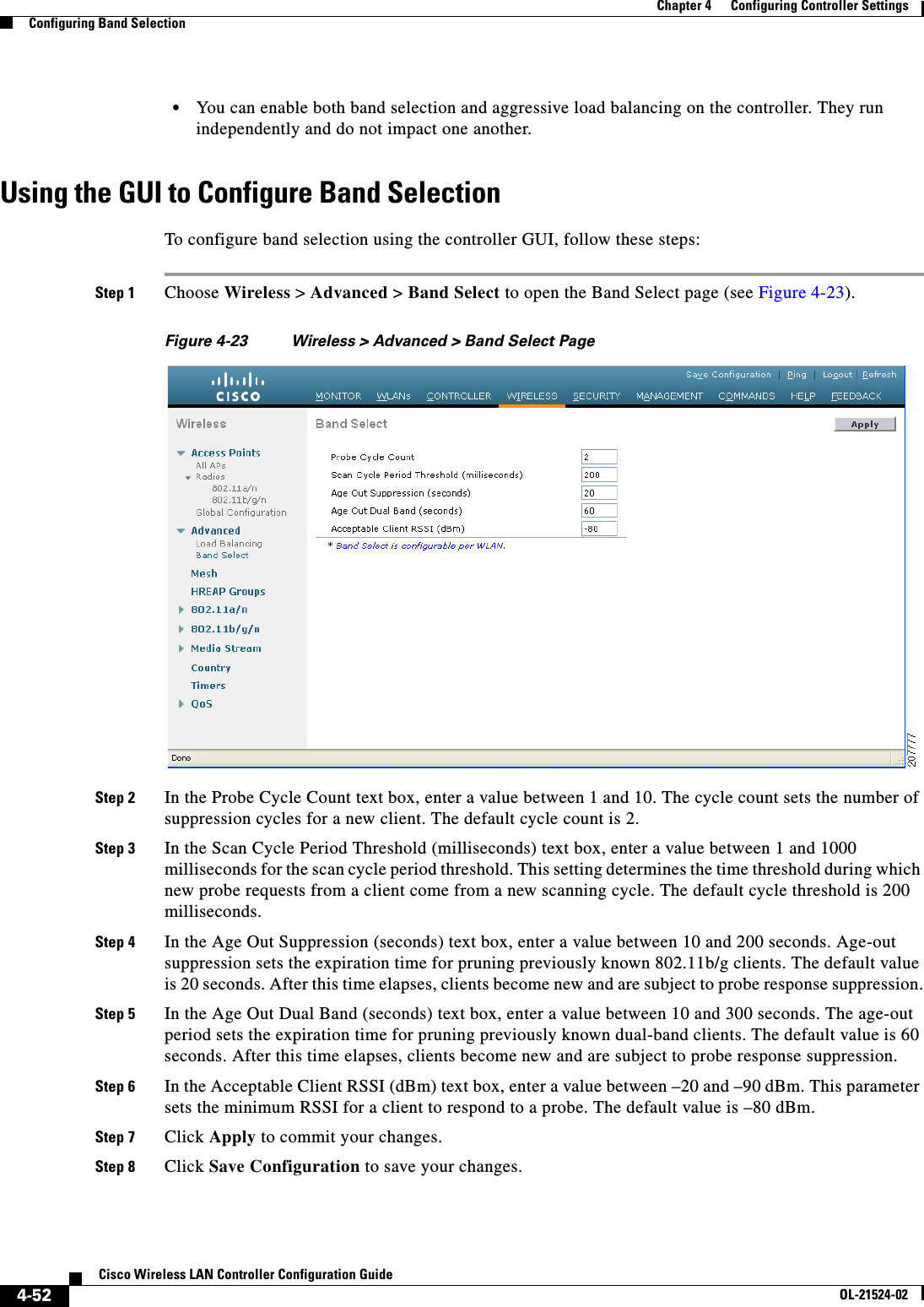  4-52Cisco Wireless LAN Controller Configuration GuideOL-21524-02Chapter 4      Configuring Controller SettingsConfiguring Band Selection  • You can enable both band selection and aggressive load balancing on the controller. They run independently and do not impact one another.Using the GUI to Configure Band SelectionTo configure band selection using the controller GUI, follow these steps:Step 1 Choose Wireless &gt; Advanced &gt; Band Select to open the Band Select page (see Figure 4-23).Figure 4-23 Wireless &gt; Advanced &gt; Band Select PageStep 2 In the Probe Cycle Count text box, enter a value between 1 and 10. The cycle count sets the number of suppression cycles for a new client. The default cycle count is 2.Step 3 In the Scan Cycle Period Threshold (milliseconds) text box, enter a value between 1 and 1000 milliseconds for the scan cycle period threshold. This setting determines the time threshold during which new probe requests from a client come from a new scanning cycle. The default cycle threshold is 200 milliseconds.Step 4 In the Age Out Suppression (seconds) text box, enter a value between 10 and 200 seconds. Age-out suppression sets the expiration time for pruning previously known 802.11b/g clients. The default value is 20 seconds. After this time elapses, clients become new and are subject to probe response suppression.Step 5 In the Age Out Dual Band (seconds) text box, enter a value between 10 and 300 seconds. The age-out period sets the expiration time for pruning previously known dual-band clients. The default value is 60 seconds. After this time elapses, clients become new and are subject to probe response suppression.Step 6 In the Acceptable Client RSSI (dBm) text box, enter a value between –20 and –90 dBm. This parameter sets the minimum RSSI for a client to respond to a probe. The default value is –80 dBm.Step 7 Click Apply to commit your changes.Step 8 Click Save Configuration to save your changes.