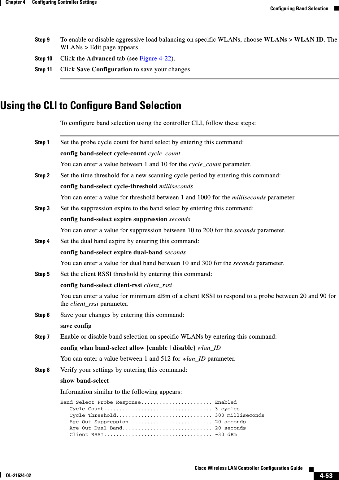  4-53Cisco Wireless LAN Controller Configuration GuideOL-21524-02Chapter 4      Configuring Controller SettingsConfiguring Band SelectionStep 9 To enable or disable aggressive load balancing on specific WLANs, choose WLANs &gt; WLAN ID. The WLANs &gt; Edit page appears. Step 10 Click the Advanced tab (see Figure 4-22).Step 11 Click Save Configuration to save your changes.Using the CLI to Configure Band SelectionTo configure band selection using the controller CLI, follow these steps:Step 1 Set the probe cycle count for band select by entering this command:config band-select cycle-count cycle_countYou can enter a value between 1 and 10 for the cycle_count parameter.Step 2 Set the time threshold for a new scanning cycle period by entering this command:config band-select cycle-threshold millisecondsYou can enter a value for threshold between 1 and 1000 for the milliseconds parameter.Step 3 Set the suppression expire to the band select by entering this command:config band-select expire suppression secondsYou can enter a value for suppression between 10 to 200 for the seconds parameter.Step 4 Set the dual band expire by entering this command:config band-select expire dual-band secondsYou can enter a value for dual band between 10 and 300 for the seconds parameter.Step 5 Set the client RSSI threshold by entering this command:config band-select client-rssi client_rssiYou can enter a value for minimum dBm of a client RSSI to respond to a probe between 20 and 90 for the client_rssi parameter.Step 6 Save your changes by entering this command:save configStep 7 Enable or disable band selection on specific WLANs by entering this command:config wlan band-select allow {enable | disable} wlan_IDYou can enter a value between 1 and 512 for wlan_ID parameter.Step 8 Verify your settings by entering this command:show band-selectInformation similar to the following appears:Band Select Probe Response....................... Enabled   Cycle Count................................... 3 cycles   Cycle Threshold............................... 300 milliseconds   Age Out Suppression........................... 20 seconds   Age Out Dual Band............................. 20 seconds   Client RSSI................................... -30 dBm