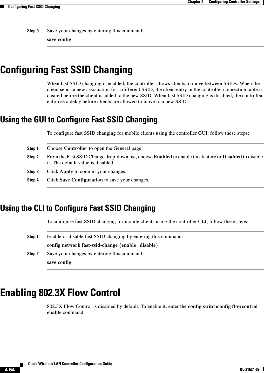  4-54Cisco Wireless LAN Controller Configuration GuideOL-21524-02Chapter 4      Configuring Controller SettingsConfiguring Fast SSID ChangingStep 9 Save your changes by entering this command:save configConfiguring Fast SSID ChangingWhen fast SSID changing is enabled, the controller allows clients to move between SSIDs. When the client sends a new association for a different SSID, the client entry in the controller connection table is cleared before the client is added to the new SSID. When fast SSID changing is disabled, the controller enforces a delay before clients are allowed to move to a new SSID.Using the GUI to Configure Fast SSID ChangingTo configure fast SSID changing for mobile clients using the controller GUI, follow these steps:Step 1 Choose Controller to open the General page.Step 2 From the Fast SSID Change drop-down list, choose Enabled to enable this feature or Disabled to disable it. The default value is disabled.Step 3 Click Apply to commit your changes.Step 4 Click Save Configuration to save your changes.Using the CLI to Configure Fast SSID ChangingTo configure fast SSID changing for mobile clients using the controller CLI, follow these steps:Step 1 Enable or disable fast SSID changing by entering this command:config network fast-ssid-change {enable | disable}Step 2 Save your changes by entering this command:save configEnabling 802.3X Flow Control802.3X Flow Control is disabled by default. To enable it, enter the config switchconfig flowcontrol enable command.