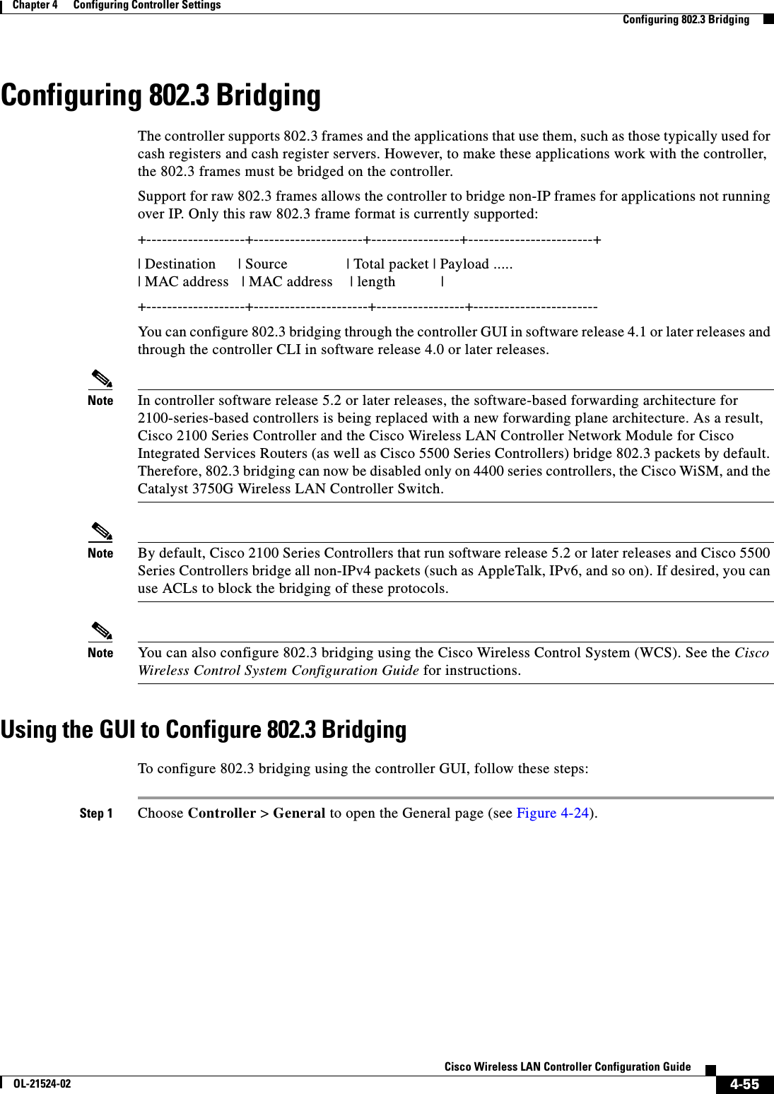  4-55Cisco Wireless LAN Controller Configuration GuideOL-21524-02Chapter 4      Configuring Controller SettingsConfiguring 802.3 BridgingConfiguring 802.3 BridgingThe controller supports 802.3 frames and the applications that use them, such as those typically used for cash registers and cash register servers. However, to make these applications work with the controller, the 802.3 frames must be bridged on the controller.Support for raw 802.3 frames allows the controller to bridge non-IP frames for applications not running over IP. Only this raw 802.3 frame format is currently supported:+-------------------+---------------------+-----------------+------------------------+| Destination     | Source              | Total packet | Payload ..... | MAC address   | MAC address    | length           |+-------------------+----------------------+-----------------+------------------------You can configure 802.3 bridging through the controller GUI in software release 4.1 or later releases and through the controller CLI in software release 4.0 or later releases.Note In controller software release 5.2 or later releases, the software-based forwarding architecture for 2100-series-based controllers is being replaced with a new forwarding plane architecture. As a result, Cisco 2100 Series Controller and the Cisco Wireless LAN Controller Network Module for Cisco Integrated Services Routers (as well as Cisco 5500 Series Controllers) bridge 802.3 packets by default. Therefore, 802.3 bridging can now be disabled only on 4400 series controllers, the Cisco WiSM, and the Catalyst 3750G Wireless LAN Controller Switch.Note By default, Cisco 2100 Series Controllers that run software release 5.2 or later releases and Cisco 5500 Series Controllers bridge all non-IPv4 packets (such as AppleTalk, IPv6, and so on). If desired, you can use ACLs to block the bridging of these protocols.Note You can also configure 802.3 bridging using the Cisco Wireless Control System (WCS). See the Cisco Wireless Control System Configuration Guide for instructions.Using the GUI to Configure 802.3 BridgingTo configure 802.3 bridging using the controller GUI, follow these steps:Step 1 Choose Controller &gt; General to open the General page (see Figure 4-24).