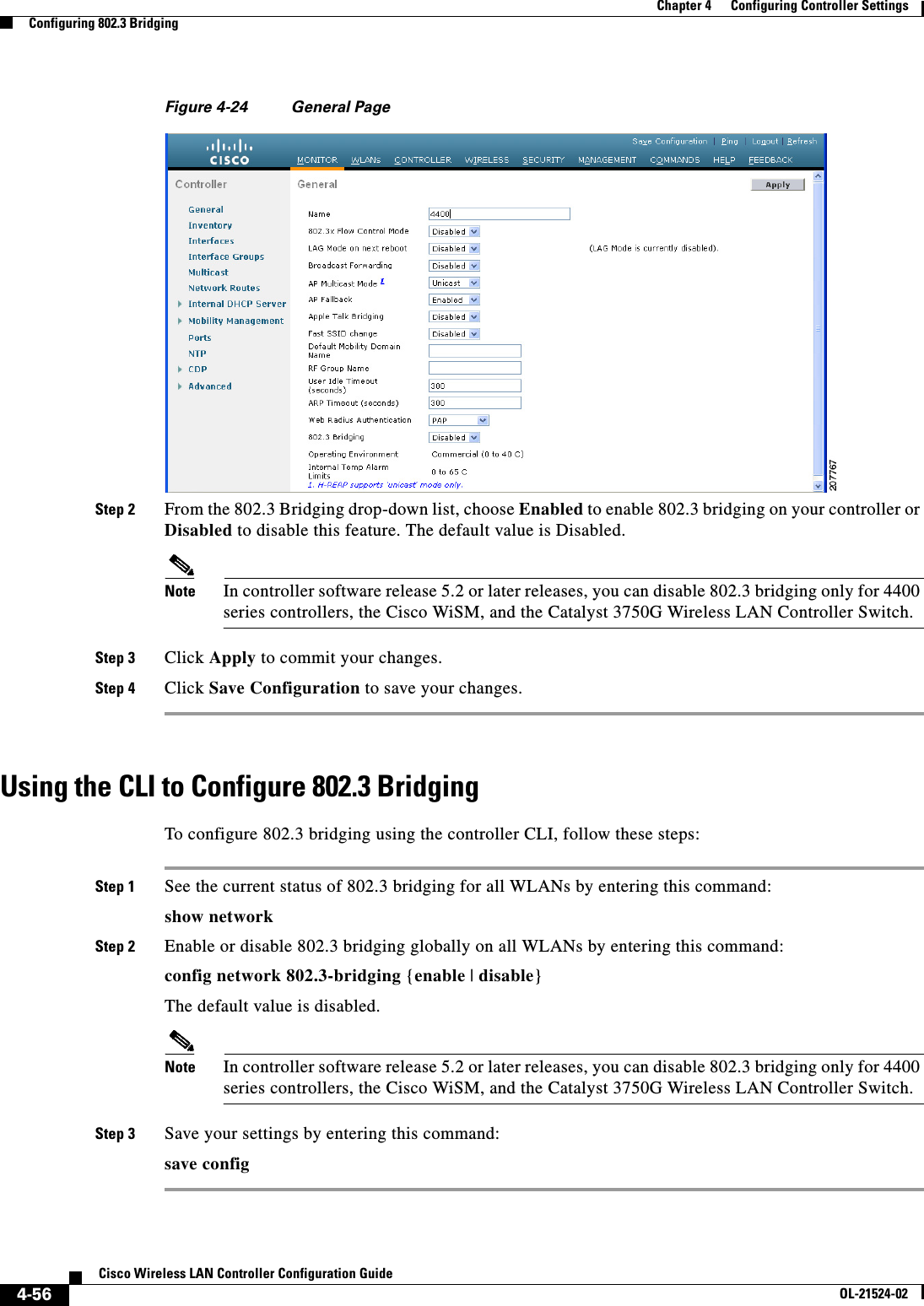  4-56Cisco Wireless LAN Controller Configuration GuideOL-21524-02Chapter 4      Configuring Controller SettingsConfiguring 802.3 BridgingFigure 4-24 General PageStep 2 From the 802.3 Bridging drop-down list, choose Enabled to enable 802.3 bridging on your controller or Disabled to disable this feature. The default value is Disabled.Note In controller software release 5.2 or later releases, you can disable 802.3 bridging only for 4400 series controllers, the Cisco WiSM, and the Catalyst 3750G Wireless LAN Controller Switch. Step 3 Click Apply to commit your changes.Step 4 Click Save Configuration to save your changes.Using the CLI to Configure 802.3 BridgingTo configure 802.3 bridging using the controller CLI, follow these steps:Step 1 See the current status of 802.3 bridging for all WLANs by entering this command:show networkStep 2 Enable or disable 802.3 bridging globally on all WLANs by entering this command:config network 802.3-bridging {enable | disable}The default value is disabled.Note In controller software release 5.2 or later releases, you can disable 802.3 bridging only for 4400 series controllers, the Cisco WiSM, and the Catalyst 3750G Wireless LAN Controller Switch. Step 3 Save your settings by entering this command:save config