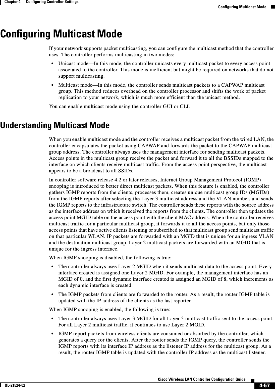  4-57Cisco Wireless LAN Controller Configuration GuideOL-21524-02Chapter 4      Configuring Controller SettingsConfiguring Multicast ModeConfiguring Multicast ModeIf your network supports packet multicasting, you can configure the multicast method that the controller uses. The controller performs multicasting in two modes:  • Unicast mode—In this mode, the controller unicasts every multicast packet to every access point associated to the controller. This mode is inefficient but might be required on networks that do not support multicasting.  • Multicast mode—In this mode, the controller sends multicast packets to a CAPWAP multicast group. This method reduces overhead on the controller processor and shifts the work of packet replication to your network, which is much more efficient than the unicast method.You can enable multicast mode using the controller GUI or CLI.Understanding Multicast ModeWhen you enable multicast mode and the controller receives a multicast packet from the wired LAN, the controller encapsulates the packet using CAPWAP and forwards the packet to the CAPWAP multicast group address. The controller always uses the management interface for sending multicast packets. Access points in the multicast group receive the packet and forward it to all the BSSIDs mapped to the interface on which clients receive multicast traffic. From the access point perspective, the multicast appears to be a broadcast to all SSIDs.In controller software release 4.2 or later releases, Internet Group Management Protocol (IGMP) snooping is introduced to better direct multicast packets. When this feature is enabled, the controller gathers IGMP reports from the clients, processes them, creates unique multicast group IDs (MGIDs) from the IGMP reports after selecting the Layer 3 multicast address and the VLAN number, and sends the IGMP reports to the infrastructure switch. The controller sends these reports with the source address as the interface address on which it received the reports from the clients. The controller then updates the access point MGID table on the access point with the client MAC address. When the controller receives multicast traffic for a particular multicast group, it forwards it to all the access points, but only those access points that have active clients listening or subscribed to that multicast group send multicast traffic on that particular WLAN. IP packets are forwarded with an MGID that is unique for an ingress VLAN and the destination multicast group. Layer 2 multicast packets are forwarded with an MGID that is unique for the ingress interface.When IGMP snooping is disabled, the following is true:  • The controller always uses Layer 2 MGID when it sends multicast data to the access point. Every interface created is assigned one Layer 2 MGID. For example, the management interface has an MGID of 0, and the first dynamic interface created is assigned an MGID of 8, which increments as each dynamic interface is created.  • The IGMP packets from clients are forwarded to the router. As a result, the router IGMP table is updated with the IP address of the clients as the last reporter.When IGMP snooping is enabled, the following is true:  • The controller always uses Layer 3 MGID for all Layer 3 multicast traffic sent to the access point. For all Layer 2 multicast traffic, it continues to use Layer 2 MGID.  • IGMP report packets from wireless clients are consumed or absorbed by the controller, which generates a query for the clients. After the router sends the IGMP query, the controller sends the IGMP reports with its interface IP address as the listener IP address for the multicast group. As a result, the router IGMP table is updated with the controller IP address as the multicast listener.