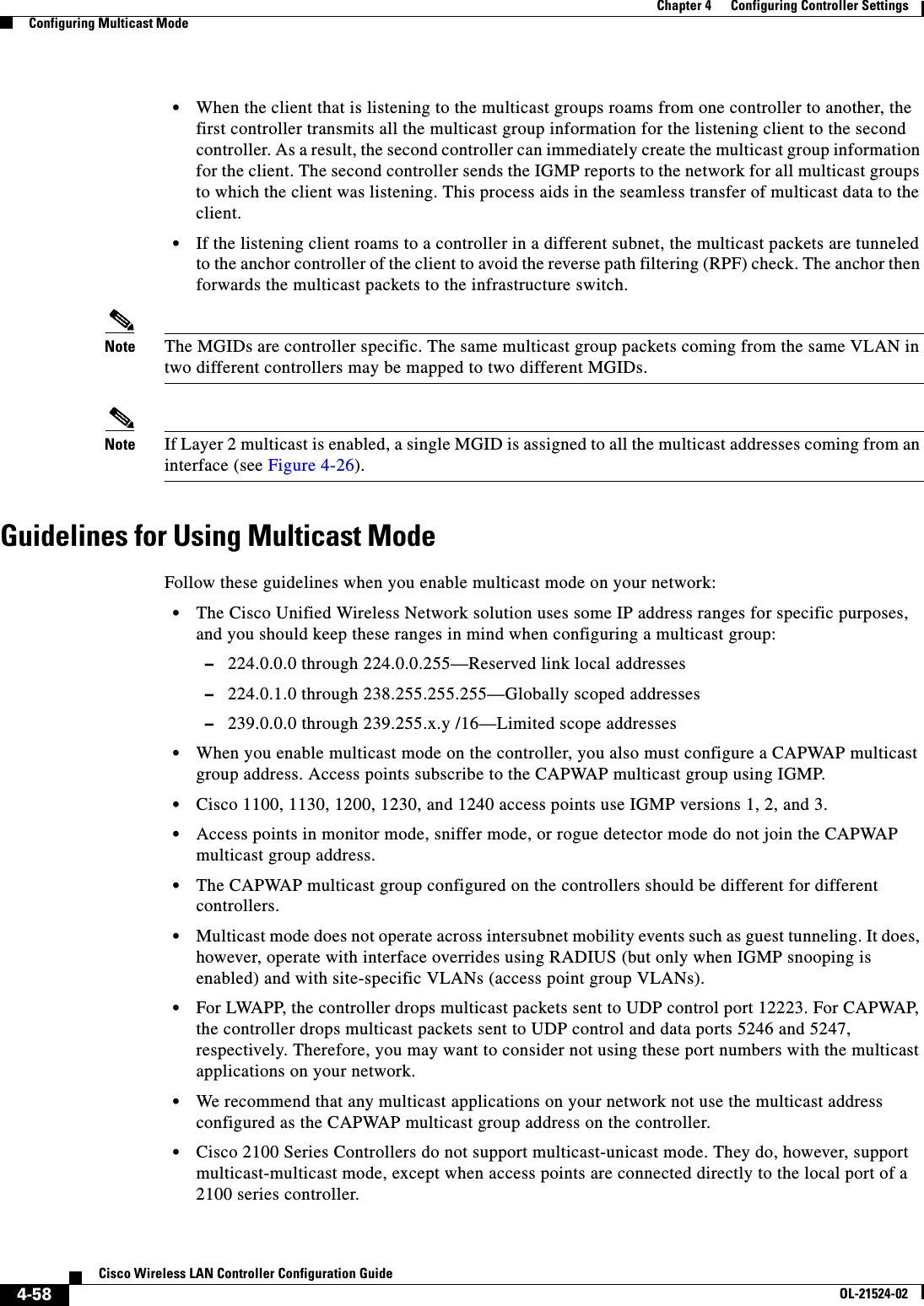  4-58Cisco Wireless LAN Controller Configuration GuideOL-21524-02Chapter 4      Configuring Controller SettingsConfiguring Multicast Mode  • When the client that is listening to the multicast groups roams from one controller to another, the first controller transmits all the multicast group information for the listening client to the second controller. As a result, the second controller can immediately create the multicast group information for the client. The second controller sends the IGMP reports to the network for all multicast groups to which the client was listening. This process aids in the seamless transfer of multicast data to the client.  • If the listening client roams to a controller in a different subnet, the multicast packets are tunneled to the anchor controller of the client to avoid the reverse path filtering (RPF) check. The anchor then forwards the multicast packets to the infrastructure switch.Note The MGIDs are controller specific. The same multicast group packets coming from the same VLAN in two different controllers may be mapped to two different MGIDs.Note If Layer 2 multicast is enabled, a single MGID is assigned to all the multicast addresses coming from an interface (see Figure 4-26).Guidelines for Using Multicast ModeFollow these guidelines when you enable multicast mode on your network:  • The Cisco Unified Wireless Network solution uses some IP address ranges for specific purposes, and you should keep these ranges in mind when configuring a multicast group:  –224.0.0.0 through 224.0.0.255—Reserved link local addresses  –224.0.1.0 through 238.255.255.255—Globally scoped addresses  –239.0.0.0 through 239.255.x.y /16—Limited scope addresses  • When you enable multicast mode on the controller, you also must configure a CAPWAP multicast group address. Access points subscribe to the CAPWAP multicast group using IGMP.  • Cisco 1100, 1130, 1200, 1230, and 1240 access points use IGMP versions 1, 2, and 3.  • Access points in monitor mode, sniffer mode, or rogue detector mode do not join the CAPWAP multicast group address.  • The CAPWAP multicast group configured on the controllers should be different for different controllers.  • Multicast mode does not operate across intersubnet mobility events such as guest tunneling. It does, however, operate with interface overrides using RADIUS (but only when IGMP snooping is enabled) and with site-specific VLANs (access point group VLANs).  • For LWAPP, the controller drops multicast packets sent to UDP control port 12223. For CAPWAP, the controller drops multicast packets sent to UDP control and data ports 5246 and 5247, respectively. Therefore, you may want to consider not using these port numbers with the multicast applications on your network.  • We recommend that any multicast applications on your network not use the multicast address configured as the CAPWAP multicast group address on the controller.  • Cisco 2100 Series Controllers do not support multicast-unicast mode. They do, however, support multicast-multicast mode, except when access points are connected directly to the local port of a 2100 series controller.