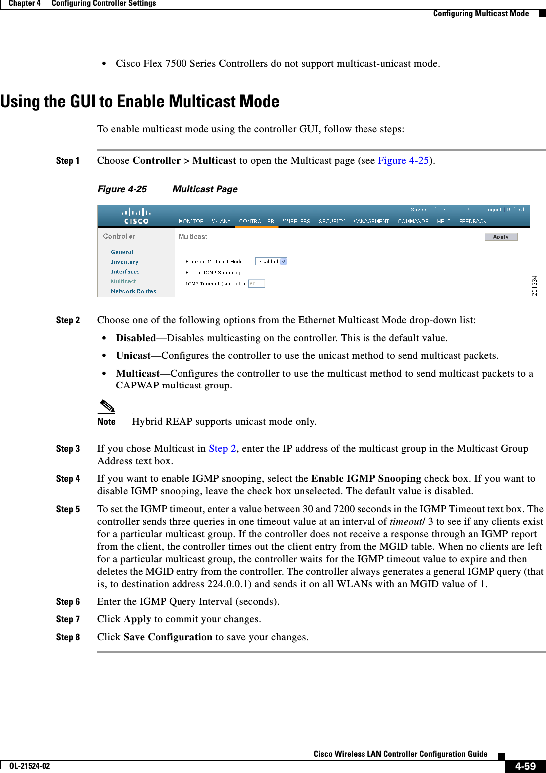  4-59Cisco Wireless LAN Controller Configuration GuideOL-21524-02Chapter 4      Configuring Controller SettingsConfiguring Multicast Mode  • Cisco Flex 7500 Series Controllers do not support multicast-unicast mode.Using the GUI to Enable Multicast ModeTo enable multicast mode using the controller GUI, follow these steps:Step 1 Choose Controller &gt; Multicast to open the Multicast page (see Figure 4-25).Figure 4-25 Multicast PageStep 2 Choose one of the following options from the Ethernet Multicast Mode drop-down list:  • Disabled—Disables multicasting on the controller. This is the default value.  • Unicast—Configures the controller to use the unicast method to send multicast packets.  • Multicast—Configures the controller to use the multicast method to send multicast packets to a CAPWAP multicast group.Note Hybrid REAP supports unicast mode only.Step 3 If you chose Multicast in Step 2, enter the IP address of the multicast group in the Multicast Group Address text box.Step 4 If you want to enable IGMP snooping, select the Enable IGMP Snooping check box. If you want to disable IGMP snooping, leave the check box unselected. The default value is disabled.Step 5 To set the IGMP timeout, enter a value between 30 and 7200 seconds in the IGMP Timeout text box. The controller sends three queries in one timeout value at an interval of timeout/ 3 to see if any clients exist for a particular multicast group. If the controller does not receive a response through an IGMP report from the client, the controller times out the client entry from the MGID table. When no clients are left for a particular multicast group, the controller waits for the IGMP timeout value to expire and then deletes the MGID entry from the controller. The controller always generates a general IGMP query (that is, to destination address 224.0.0.1) and sends it on all WLANs with an MGID value of 1.Step 6 Enter the IGMP Query Interval (seconds).Step 7 Click Apply to commit your changes.Step 8 Click Save Configuration to save your changes.