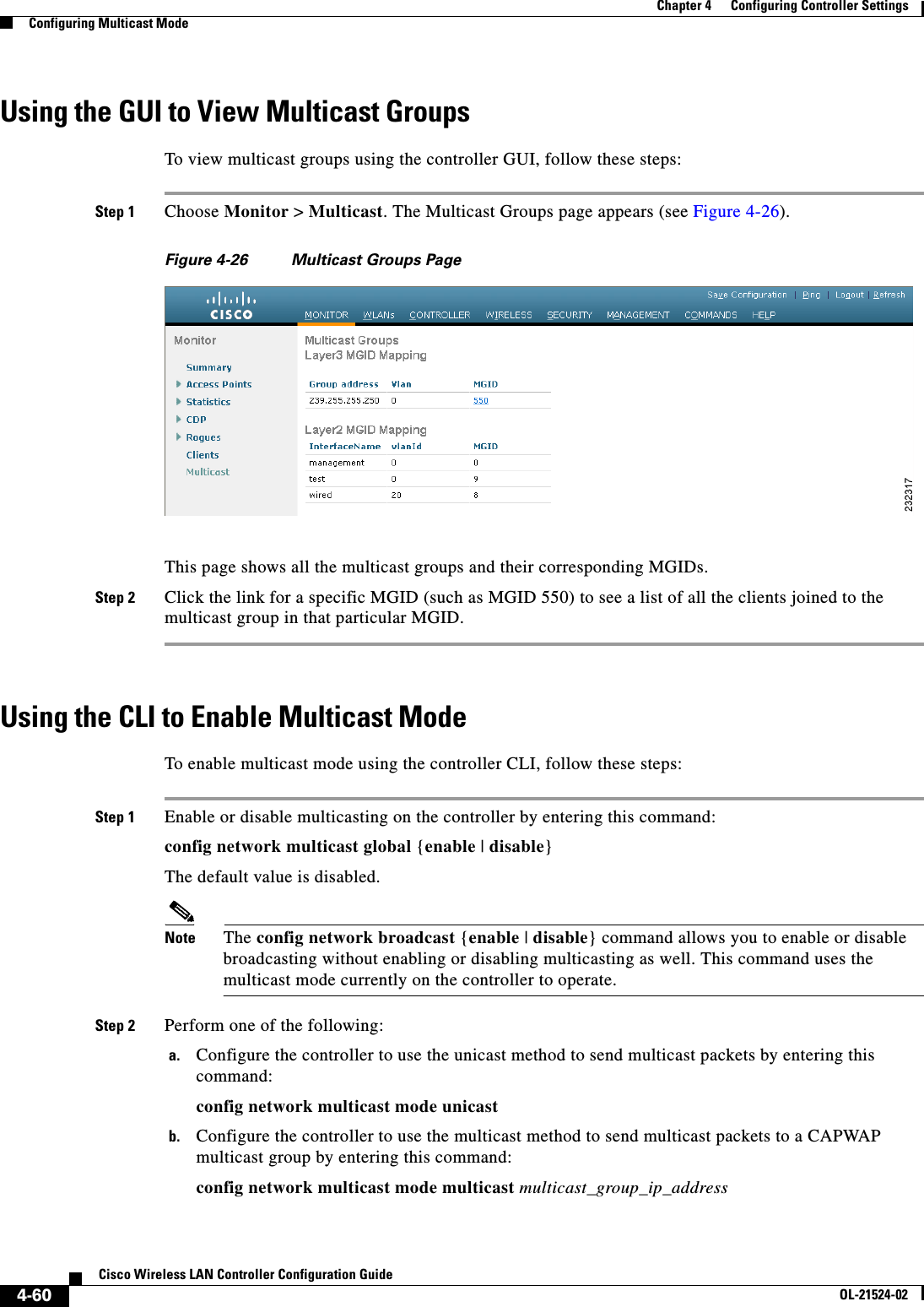  4-60Cisco Wireless LAN Controller Configuration GuideOL-21524-02Chapter 4      Configuring Controller SettingsConfiguring Multicast ModeUsing the GUI to View Multicast GroupsTo view multicast groups using the controller GUI, follow these steps:Step 1 Choose Monitor &gt; Multicast. The Multicast Groups page appears (see Figure 4-26).Figure 4-26 Multicast Groups PageThis page shows all the multicast groups and their corresponding MGIDs.Step 2 Click the link for a specific MGID (such as MGID 550) to see a list of all the clients joined to the multicast group in that particular MGID.Using the CLI to Enable Multicast ModeTo enable multicast mode using the controller CLI, follow these steps:Step 1 Enable or disable multicasting on the controller by entering this command:config network multicast global {enable | disable}The default value is disabled.Note The config network broadcast {enable | disable} command allows you to enable or disable broadcasting without enabling or disabling multicasting as well. This command uses the multicast mode currently on the controller to operate.Step 2 Perform one of the following:a. Configure the controller to use the unicast method to send multicast packets by entering this command:config network multicast mode unicastb. Configure the controller to use the multicast method to send multicast packets to a CAPWAP multicast group by entering this command:config network multicast mode multicast multicast_group_ip_address