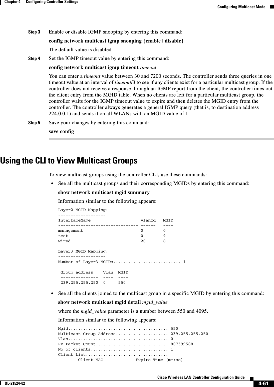  4-61Cisco Wireless LAN Controller Configuration GuideOL-21524-02Chapter 4      Configuring Controller SettingsConfiguring Multicast ModeStep 3 Enable or disable IGMP snooping by entering this command:config network multicast igmp snooping {enable | disable}The default value is disabled.Step 4 Set the IGMP timeout value by entering this command:config network multicast igmp timeout timeoutYou can enter a timeout value between 30 and 7200 seconds. The controller sends three queries in one timeout value at an interval of timeout/3 to see if any clients exist for a particular multicast group. If the controller does not receive a response through an IGMP report from the client, the controller times out the client entry from the MGID table. When no clients are left for a particular multicast group, the controller waits for the IGMP timeout value to expire and then deletes the MGID entry from the controller. The controller always generates a general IGMP query (that is, to destination address 224.0.0.1) and sends it on all WLANs with an MGID value of 1.Step 5 Save your changes by entering this command:save configUsing the CLI to View Multicast GroupsTo view multicast groups using the controller CLI, use these commands:  • See all the multicast groups and their corresponding MGIDs by entering this command:show network multicast mgid summaryInformation similar to the following appears:Layer2 MGID Mapping:-------------------InterfaceName                    vlanId   MGID-------------------------------- ------   ----management                       0        0test                             0        9wired                            20       8Layer3 MGID Mapping:-------------------Number of Layer3 MGIDs........................... 1 Group address    Vlan  MGID ---------------  ----  ---- 239.255.255.250  0     550   • See all the clients joined to the multicast group in a specific MGID by entering this command:show network multicast mgid detail mgid_valuewhere the mgid_value parameter is a number between 550 and 4095.Information similar to the following appears:Mgid........................................ 550Multicast Group Address..................... 239.255.255.250Vlan........................................ 0Rx Packet Count............................. 807399588No of clients............................... 1Client List.................................        Client MAC             Expire Time (mm:ss)