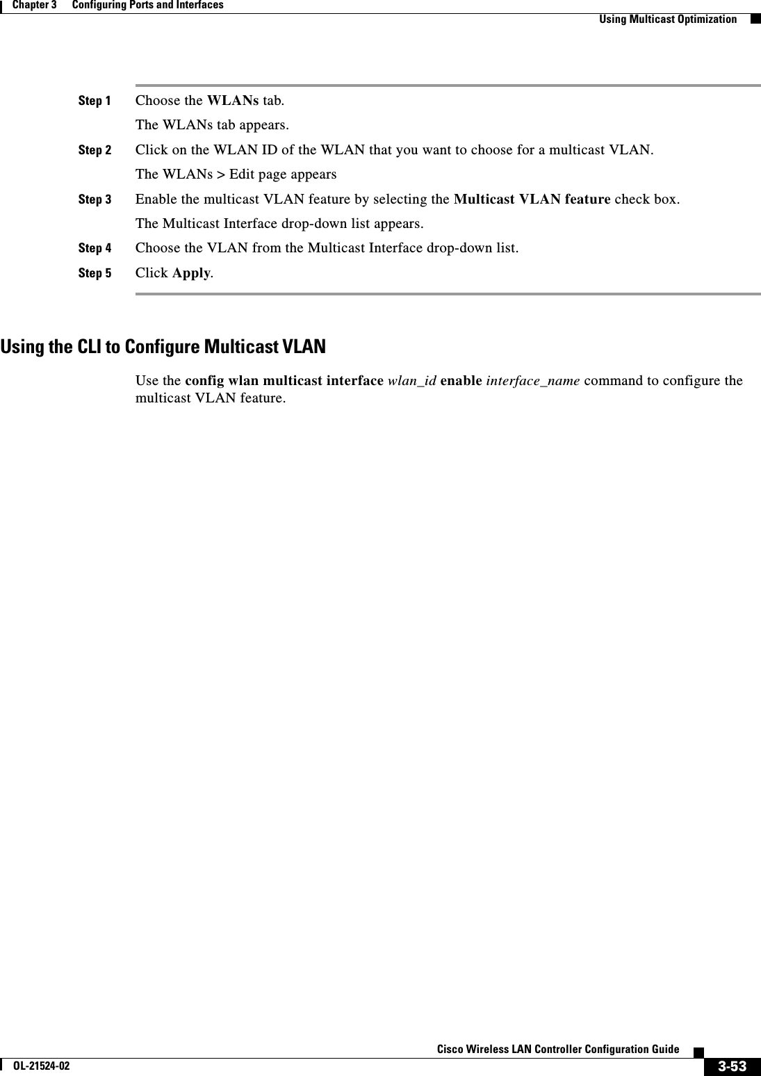  3-53Cisco Wireless LAN Controller Configuration GuideOL-21524-02Chapter 3      Configuring Ports and Interfaces  Using Multicast OptimizationStep 1 Choose the WLANs tab.The WLANs tab appears.Step 2 Click on the WLAN ID of the WLAN that you want to choose for a multicast VLAN.The WLANs &gt; Edit page appearsStep 3 Enable the multicast VLAN feature by selecting the Multicast VLAN feature check box.The Multicast Interface drop-down list appears.Step 4 Choose the VLAN from the Multicast Interface drop-down list.Step 5 Click Apply.Using the CLI to Configure Multicast VLANUse the config wlan multicast interface wlan_id enable interface_name command to configure the multicast VLAN feature.