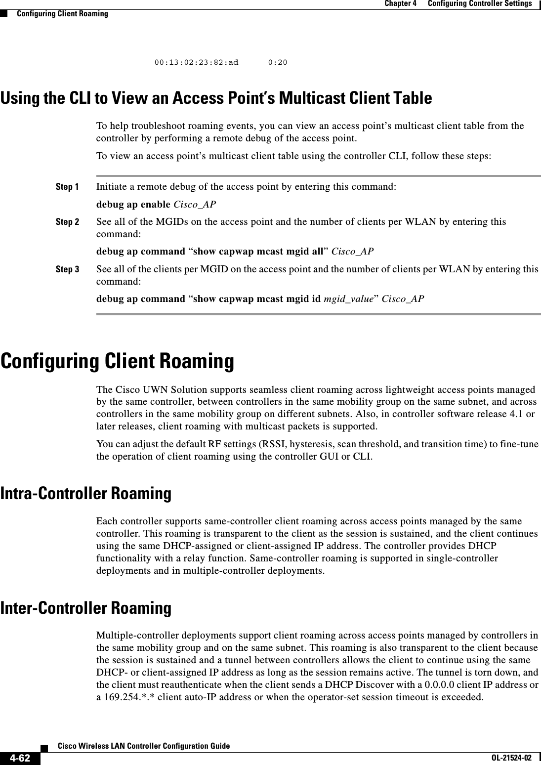  4-62Cisco Wireless LAN Controller Configuration GuideOL-21524-02Chapter 4      Configuring Controller SettingsConfiguring Client Roaming        00:13:02:23:82:ad      0:20Using the CLI to View an Access Point’s Multicast Client TableTo help troubleshoot roaming events, you can view an access point’s multicast client table from the controller by performing a remote debug of the access point.To view an access point’s multicast client table using the controller CLI, follow these steps:Step 1 Initiate a remote debug of the access point by entering this command:debug ap enable Cisco_APStep 2 See all of the MGIDs on the access point and the number of clients per WLAN by entering this command:debug ap command “show capwap mcast mgid all” Cisco_APStep 3 See all of the clients per MGID on the access point and the number of clients per WLAN by entering this command:debug ap command “show capwap mcast mgid id mgid_value” Cisco_APConfiguring Client RoamingThe Cisco UWN Solution supports seamless client roaming across lightweight access points managed by the same controller, between controllers in the same mobility group on the same subnet, and across controllers in the same mobility group on different subnets. Also, in controller software release 4.1 or later releases, client roaming with multicast packets is supported.You can adjust the default RF settings (RSSI, hysteresis, scan threshold, and transition time) to fine-tune the operation of client roaming using the controller GUI or CLI.Intra-Controller RoamingEach controller supports same-controller client roaming across access points managed by the same controller. This roaming is transparent to the client as the session is sustained, and the client continues using the same DHCP-assigned or client-assigned IP address. The controller provides DHCP functionality with a relay function. Same-controller roaming is supported in single-controller deployments and in multiple-controller deployments.Inter-Controller RoamingMultiple-controller deployments support client roaming across access points managed by controllers in the same mobility group and on the same subnet. This roaming is also transparent to the client because the session is sustained and a tunnel between controllers allows the client to continue using the same DHCP- or client-assigned IP address as long as the session remains active. The tunnel is torn down, and the client must reauthenticate when the client sends a DHCP Discover with a 0.0.0.0 client IP address or a 169.254.*.* client auto-IP address or when the operator-set session timeout is exceeded.