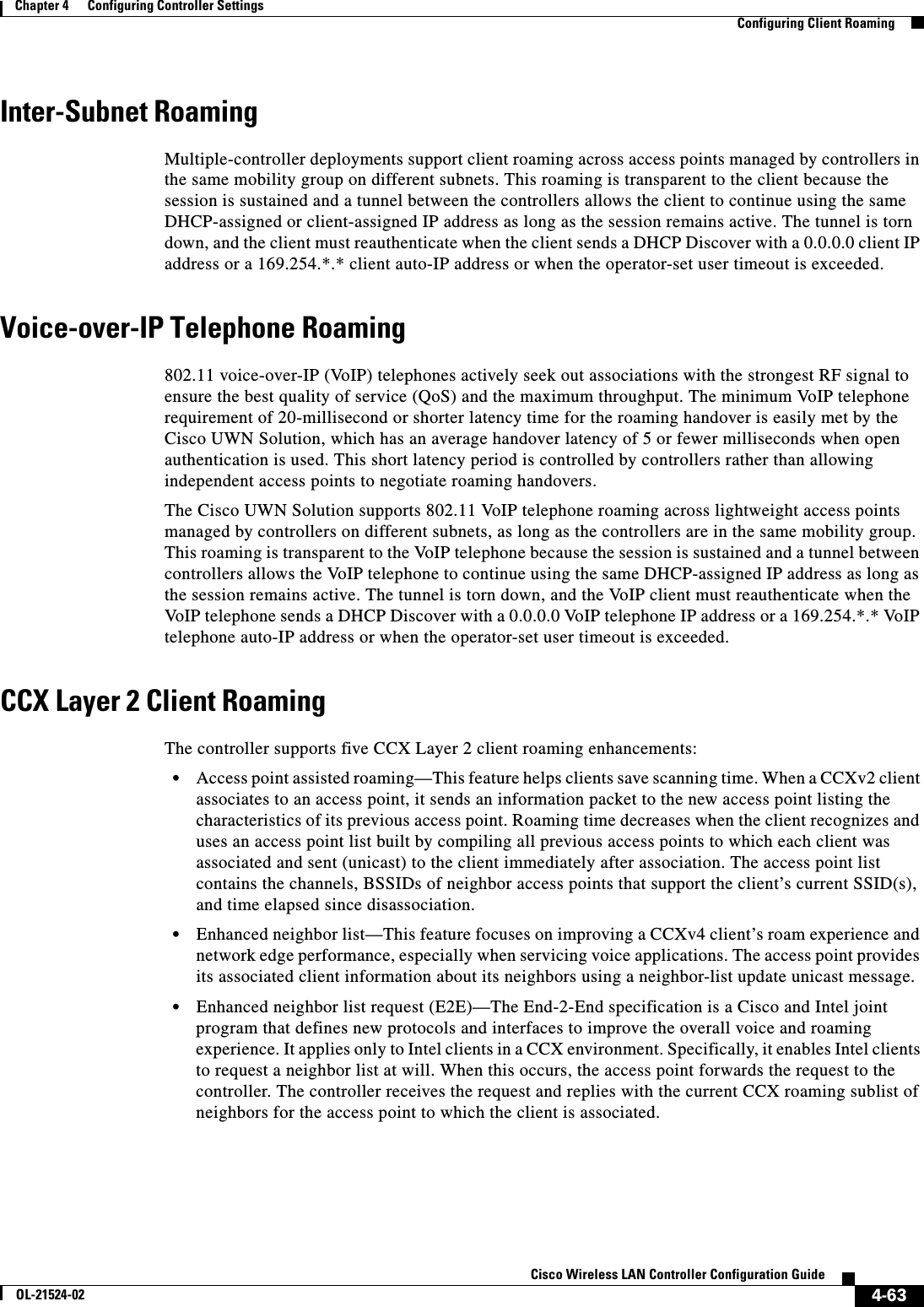  4-63Cisco Wireless LAN Controller Configuration GuideOL-21524-02Chapter 4      Configuring Controller SettingsConfiguring Client RoamingInter-Subnet RoamingMultiple-controller deployments support client roaming across access points managed by controllers in the same mobility group on different subnets. This roaming is transparent to the client because the session is sustained and a tunnel between the controllers allows the client to continue using the same DHCP-assigned or client-assigned IP address as long as the session remains active. The tunnel is torn down, and the client must reauthenticate when the client sends a DHCP Discover with a 0.0.0.0 client IP address or a 169.254.*.* client auto-IP address or when the operator-set user timeout is exceeded.Voice-over-IP Telephone Roaming802.11 voice-over-IP (VoIP) telephones actively seek out associations with the strongest RF signal to ensure the best quality of service (QoS) and the maximum throughput. The minimum VoIP telephone requirement of 20-millisecond or shorter latency time for the roaming handover is easily met by the Cisco UWN Solution, which has an average handover latency of 5 or fewer milliseconds when open authentication is used. This short latency period is controlled by controllers rather than allowing independent access points to negotiate roaming handovers.The Cisco UWN Solution supports 802.11 VoIP telephone roaming across lightweight access points managed by controllers on different subnets, as long as the controllers are in the same mobility group. This roaming is transparent to the VoIP telephone because the session is sustained and a tunnel between controllers allows the VoIP telephone to continue using the same DHCP-assigned IP address as long as the session remains active. The tunnel is torn down, and the VoIP client must reauthenticate when the VoIP telephone sends a DHCP Discover with a 0.0.0.0 VoIP telephone IP address or a 169.254.*.* VoIP telephone auto-IP address or when the operator-set user timeout is exceeded.CCX Layer 2 Client RoamingThe controller supports five CCX Layer 2 client roaming enhancements:  • Access point assisted roaming—This feature helps clients save scanning time. When a CCXv2 client associates to an access point, it sends an information packet to the new access point listing the characteristics of its previous access point. Roaming time decreases when the client recognizes and uses an access point list built by compiling all previous access points to which each client was associated and sent (unicast) to the client immediately after association. The access point list contains the channels, BSSIDs of neighbor access points that support the client’s current SSID(s), and time elapsed since disassociation.  • Enhanced neighbor list—This feature focuses on improving a CCXv4 client’s roam experience and network edge performance, especially when servicing voice applications. The access point provides its associated client information about its neighbors using a neighbor-list update unicast message.  • Enhanced neighbor list request (E2E)—The End-2-End specification is a Cisco and Intel joint program that defines new protocols and interfaces to improve the overall voice and roaming experience. It applies only to Intel clients in a CCX environment. Specifically, it enables Intel clients to request a neighbor list at will. When this occurs, the access point forwards the request to the controller. The controller receives the request and replies with the current CCX roaming sublist of neighbors for the access point to which the client is associated.