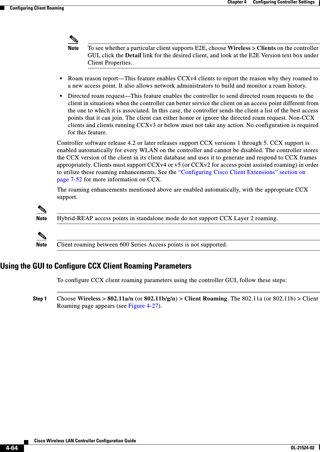  4-64Cisco Wireless LAN Controller Configuration GuideOL-21524-02Chapter 4      Configuring Controller SettingsConfiguring Client RoamingNote To see whether a particular client supports E2E, choose Wireless &gt; Clients on the controller GUI, click the Detail link for the desired client, and look at the E2E Version text box under Client Properties.  • Roam reason report—This feature enables CCXv4 clients to report the reason why they roamed to a new access point. It also allows network administrators to build and monitor a roam history.  • Directed roam request—This feature enables the controller to send directed roam requests to the client in situations when the controller can better service the client on an access point different from the one to which it is associated. In this case, the controller sends the client a list of the best access points that it can join. The client can either honor or ignore the directed roam request. Non-CCX clients and clients running CCXv3 or below must not take any action. No configuration is required for this feature.Controller software release 4.2 or later releases support CCX versions 1 through 5. CCX support is enabled automatically for every WLAN on the controller and cannot be disabled. The controller stores the CCX version of the client in its client database and uses it to generate and respond to CCX frames appropriately. Clients must support CCXv4 or v5 (or CCXv2 for access point assisted roaming) in order to utilize these roaming enhancements. See the “Configuring Cisco Client Extensions” section on page 7-52 for more information on CCX.The roaming enhancements mentioned above are enabled automatically, with the appropriate CCX support.Note Hybrid-REAP access points in standalone mode do not support CCX Layer 2 roaming.Note Client roaming between 600 Series Access points is not supported.Using the GUI to Configure CCX Client Roaming ParametersTo configure CCX client roaming parameters using the controller GUI, follow these steps:Step 1 Choose Wireless &gt; 802.11a/n (or 802.11b/g/n) &gt; Client Roaming. The 802.11a (or 802.11b) &gt; Client Roaming page appears (see Figure 4-27).