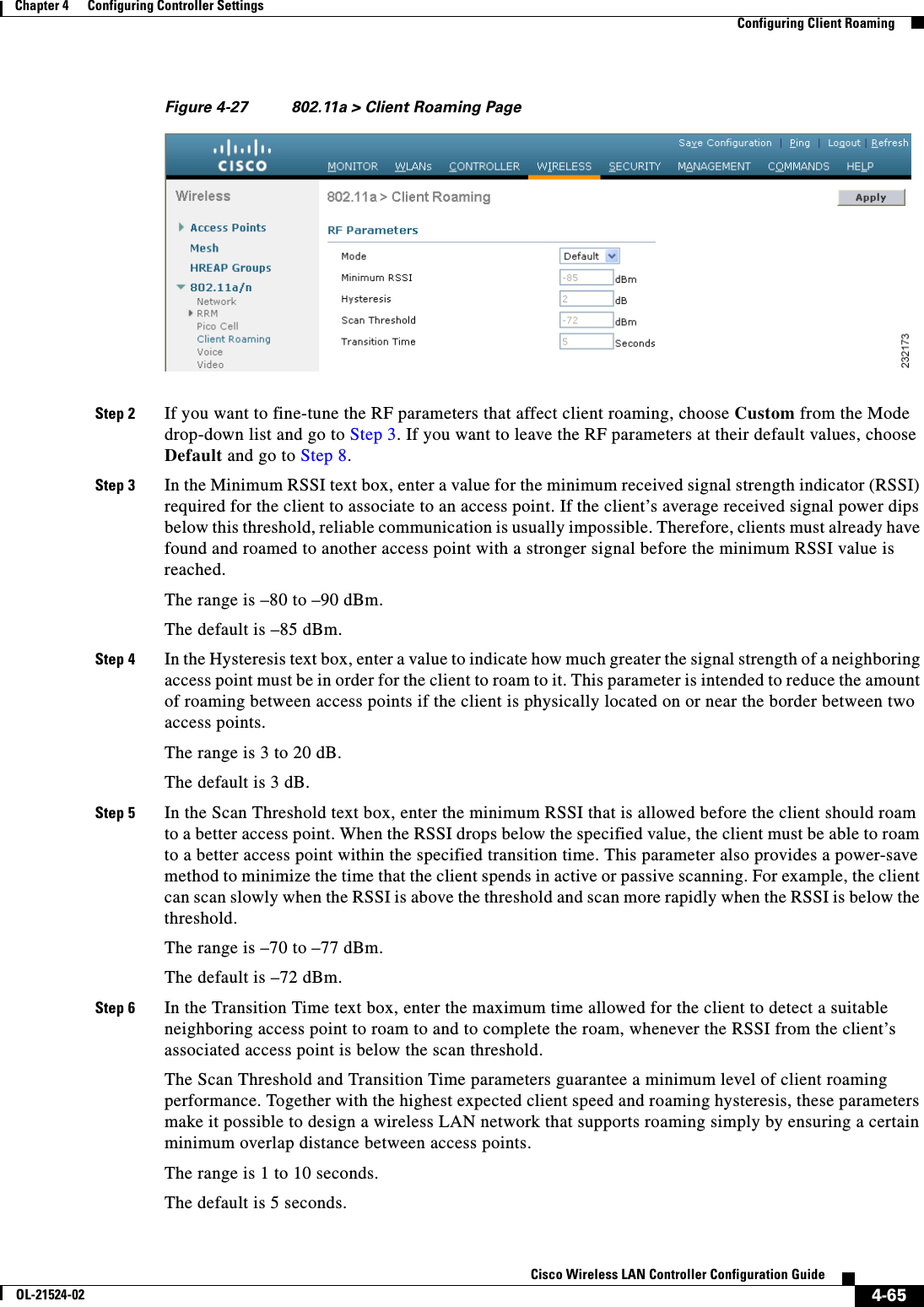  4-65Cisco Wireless LAN Controller Configuration GuideOL-21524-02Chapter 4      Configuring Controller SettingsConfiguring Client RoamingFigure 4-27 802.11a &gt; Client Roaming PageStep 2 If you want to fine-tune the RF parameters that affect client roaming, choose Custom from the Mode drop-down list and go to Step 3. If you want to leave the RF parameters at their default values, choose Default and go to Step 8.Step 3 In the Minimum RSSI text box, enter a value for the minimum received signal strength indicator (RSSI) required for the client to associate to an access point. If the client’s average received signal power dips below this threshold, reliable communication is usually impossible. Therefore, clients must already have found and roamed to another access point with a stronger signal before the minimum RSSI value is reached.The range is –80 to –90 dBm.The default is –85 dBm.Step 4 In the Hysteresis text box, enter a value to indicate how much greater the signal strength of a neighboring access point must be in order for the client to roam to it. This parameter is intended to reduce the amount of roaming between access points if the client is physically located on or near the border between two access points.The range is 3 to 20 dB.The default is 3 dB.Step 5 In the Scan Threshold text box, enter the minimum RSSI that is allowed before the client should roam to a better access point. When the RSSI drops below the specified value, the client must be able to roam to a better access point within the specified transition time. This parameter also provides a power-save method to minimize the time that the client spends in active or passive scanning. For example, the client can scan slowly when the RSSI is above the threshold and scan more rapidly when the RSSI is below the threshold.The range is –70 to –77 dBm.The default is –72 dBm.Step 6 In the Transition Time text box, enter the maximum time allowed for the client to detect a suitable neighboring access point to roam to and to complete the roam, whenever the RSSI from the client’s associated access point is below the scan threshold.The Scan Threshold and Transition Time parameters guarantee a minimum level of client roaming performance. Together with the highest expected client speed and roaming hysteresis, these parameters make it possible to design a wireless LAN network that supports roaming simply by ensuring a certain minimum overlap distance between access points.The range is 1 to 10 seconds.The default is 5 seconds.