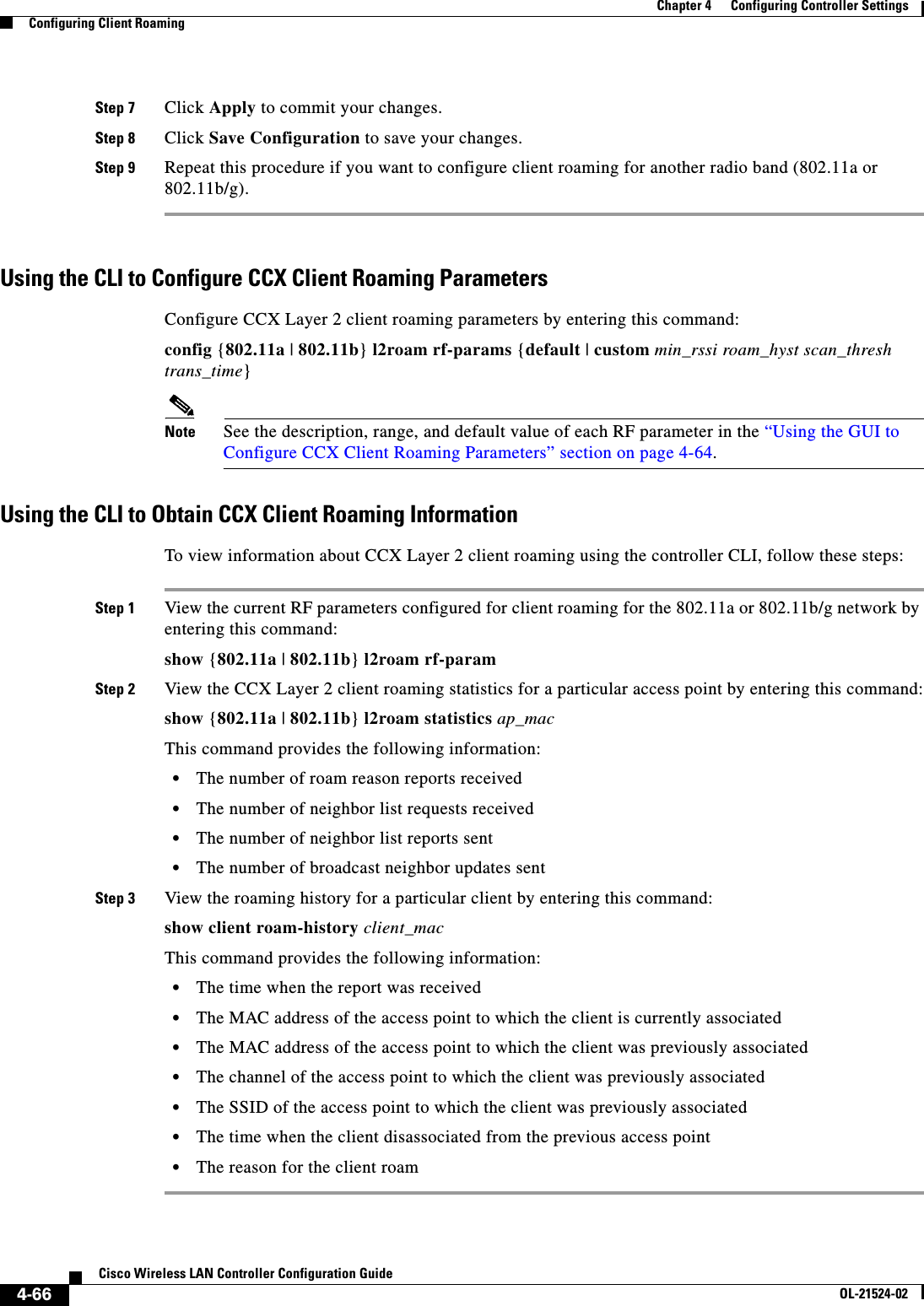  4-66Cisco Wireless LAN Controller Configuration GuideOL-21524-02Chapter 4      Configuring Controller SettingsConfiguring Client RoamingStep 7 Click Apply to commit your changes.Step 8 Click Save Configuration to save your changes.Step 9 Repeat this procedure if you want to configure client roaming for another radio band (802.11a or 802.11b/g).Using the CLI to Configure CCX Client Roaming ParametersConfigure CCX Layer 2 client roaming parameters by entering this command:config {802.11a | 802.11b} l2roam rf-params {default | custom min_rssi roam_hyst scan_thresh trans_time}Note See the description, range, and default value of each RF parameter in the “Using the GUI to Configure CCX Client Roaming Parameters” section on page 4-64.Using the CLI to Obtain CCX Client Roaming InformationTo view information about CCX Layer 2 client roaming using the controller CLI, follow these steps:Step 1 View the current RF parameters configured for client roaming for the 802.11a or 802.11b/g network by entering this command:show {802.11a | 802.11b} l2roam rf-paramStep 2 View the CCX Layer 2 client roaming statistics for a particular access point by entering this command:show {802.11a | 802.11b} l2roam statistics ap_macThis command provides the following information:  • The number of roam reason reports received  • The number of neighbor list requests received  • The number of neighbor list reports sent  • The number of broadcast neighbor updates sentStep 3 View the roaming history for a particular client by entering this command:show client roam-history client_macThis command provides the following information:  • The time when the report was received  • The MAC address of the access point to which the client is currently associated  • The MAC address of the access point to which the client was previously associated  • The channel of the access point to which the client was previously associated  • The SSID of the access point to which the client was previously associated  • The time when the client disassociated from the previous access point  • The reason for the client roam