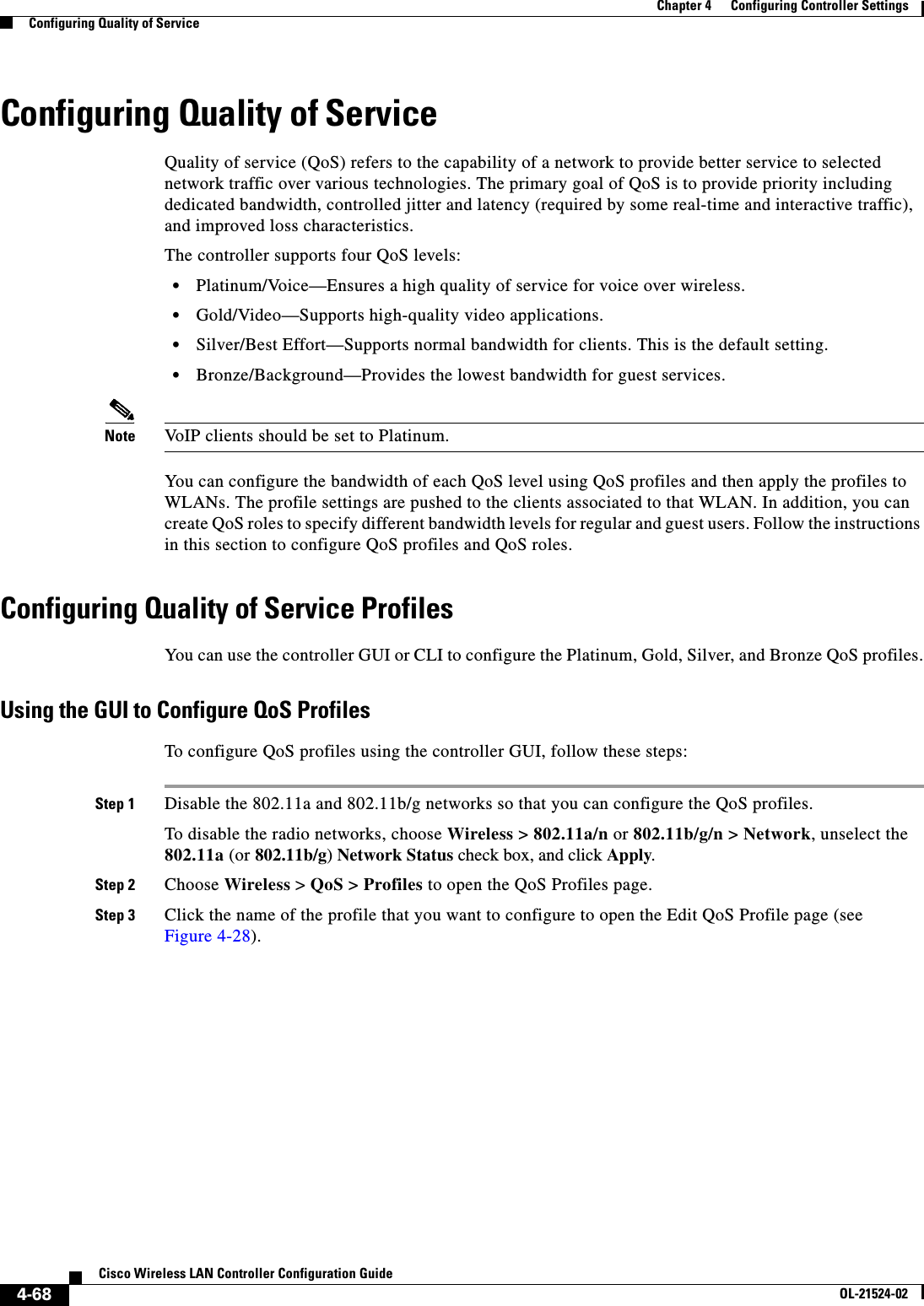  4-68Cisco Wireless LAN Controller Configuration GuideOL-21524-02Chapter 4      Configuring Controller SettingsConfiguring Quality of ServiceConfiguring Quality of ServiceQuality of service (QoS) refers to the capability of a network to provide better service to selected network traffic over various technologies. The primary goal of QoS is to provide priority including dedicated bandwidth, controlled jitter and latency (required by some real-time and interactive traffic), and improved loss characteristics.The controller supports four QoS levels:  • Platinum/Voice—Ensures a high quality of service for voice over wireless.  • Gold/Video—Supports high-quality video applications.  • Silver/Best Effort—Supports normal bandwidth for clients. This is the default setting.  • Bronze/Background—Provides the lowest bandwidth for guest services. Note VoIP clients should be set to Platinum.You can configure the bandwidth of each QoS level using QoS profiles and then apply the profiles to WLANs. The profile settings are pushed to the clients associated to that WLAN. In addition, you can create QoS roles to specify different bandwidth levels for regular and guest users. Follow the instructions in this section to configure QoS profiles and QoS roles.Configuring Quality of Service ProfilesYou can use the controller GUI or CLI to configure the Platinum, Gold, Silver, and Bronze QoS profiles.Using the GUI to Configure QoS ProfilesTo configure QoS profiles using the controller GUI, follow these steps:Step 1 Disable the 802.11a and 802.11b/g networks so that you can configure the QoS profiles.To disable the radio networks, choose Wireless &gt; 802.11a/n or 802.11b/g/n &gt; Network, unselect the 802.11a (or 802.11b/g) Network Status check box, and click Apply.Step 2 Choose Wireless &gt; QoS &gt; Profiles to open the QoS Profiles page.Step 3 Click the name of the profile that you want to configure to open the Edit QoS Profile page (see Figure 4-28).