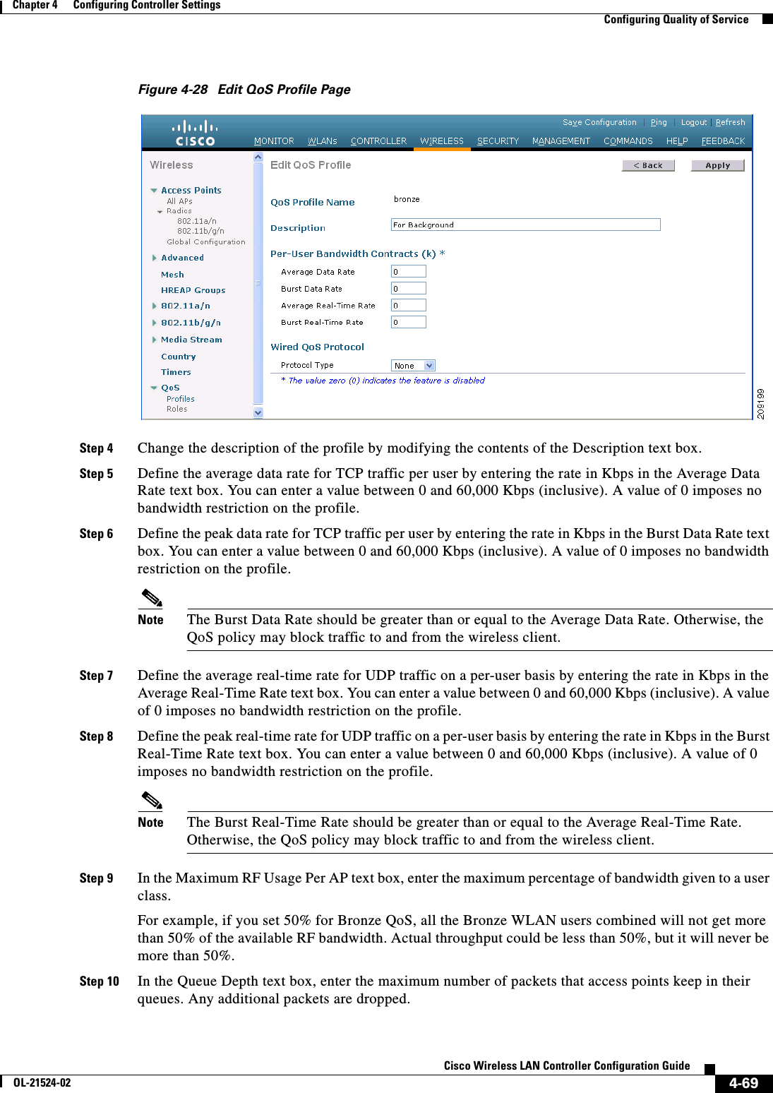  4-69Cisco Wireless LAN Controller Configuration GuideOL-21524-02Chapter 4      Configuring Controller SettingsConfiguring Quality of ServiceFigure 4-28 Edit QoS Profile PageStep 4 Change the description of the profile by modifying the contents of the Description text box.Step 5 Define the average data rate for TCP traffic per user by entering the rate in Kbps in the Average Data Rate text box. You can enter a value between 0 and 60,000 Kbps (inclusive). A value of 0 imposes no bandwidth restriction on the profile.Step 6 Define the peak data rate for TCP traffic per user by entering the rate in Kbps in the Burst Data Rate text box. You can enter a value between 0 and 60,000 Kbps (inclusive). A value of 0 imposes no bandwidth restriction on the profile.Note The Burst Data Rate should be greater than or equal to the Average Data Rate. Otherwise, the QoS policy may block traffic to and from the wireless client.Step 7 Define the average real-time rate for UDP traffic on a per-user basis by entering the rate in Kbps in the Average Real-Time Rate text box. You can enter a value between 0 and 60,000 Kbps (inclusive). A value of 0 imposes no bandwidth restriction on the profile.Step 8 Define the peak real-time rate for UDP traffic on a per-user basis by entering the rate in Kbps in the Burst Real-Time Rate text box. You can enter a value between 0 and 60,000 Kbps (inclusive). A value of 0 imposes no bandwidth restriction on the profile.Note The Burst Real-Time Rate should be greater than or equal to the Average Real-Time Rate. Otherwise, the QoS policy may block traffic to and from the wireless client.Step 9 In the Maximum RF Usage Per AP text box, enter the maximum percentage of bandwidth given to a user class.For example, if you set 50% for Bronze QoS, all the Bronze WLAN users combined will not get more than 50% of the available RF bandwidth. Actual throughput could be less than 50%, but it will never be more than 50%. Step 10 In the Queue Depth text box, enter the maximum number of packets that access points keep in their queues. Any additional packets are dropped.