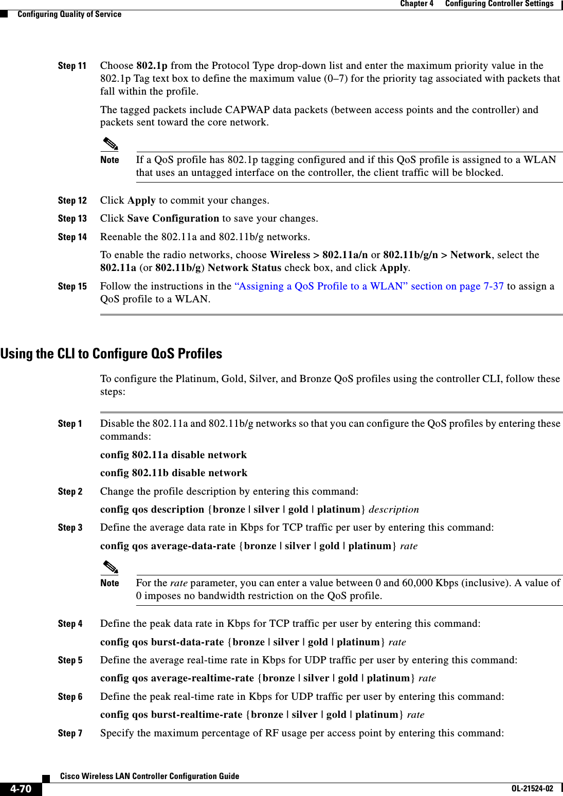  4-70Cisco Wireless LAN Controller Configuration GuideOL-21524-02Chapter 4      Configuring Controller SettingsConfiguring Quality of ServiceStep 11 Choose 802.1p from the Protocol Type drop-down list and enter the maximum priority value in the 802.1p Tag text box to define the maximum value (0–7) for the priority tag associated with packets that fall within the profile.The tagged packets include CAPWAP data packets (between access points and the controller) and packets sent toward the core network.Note If a QoS profile has 802.1p tagging configured and if this QoS profile is assigned to a WLAN that uses an untagged interface on the controller, the client traffic will be blocked.Step 12 Click Apply to commit your changes.Step 13 Click Save Configuration to save your changes.Step 14 Reenable the 802.11a and 802.11b/g networks.To enable the radio networks, choose Wireless &gt; 802.11a/n or 802.11b/g/n &gt; Network, select the 802.11a (or 802.11b/g) Network Status check box, and click Apply.Step 15 Follow the instructions in the “Assigning a QoS Profile to a WLAN” section on page 7-37 to assign a QoS profile to a WLAN.Using the CLI to Configure QoS ProfilesTo configure the Platinum, Gold, Silver, and Bronze QoS profiles using the controller CLI, follow these steps:Step 1 Disable the 802.11a and 802.11b/g networks so that you can configure the QoS profiles by entering these commands:config 802.11a disable networkconfig 802.11b disable networkStep 2 Change the profile description by entering this command:config qos description {bronze | silver | gold | platinum} descriptionStep 3 Define the average data rate in Kbps for TCP traffic per user by entering this command:config qos average-data-rate {bronze | silver | gold | platinum} rateNote For the rate parameter, you can enter a value between 0 and 60,000 Kbps (inclusive). A value of 0 imposes no bandwidth restriction on the QoS profile.Step 4 Define the peak data rate in Kbps for TCP traffic per user by entering this command:config qos burst-data-rate {bronze | silver | gold | platinum} rateStep 5 Define the average real-time rate in Kbps for UDP traffic per user by entering this command:config qos average-realtime-rate {bronze | silver | gold | platinum} rateStep 6 Define the peak real-time rate in Kbps for UDP traffic per user by entering this command:config qos burst-realtime-rate {bronze | silver | gold | platinum} rateStep 7 Specify the maximum percentage of RF usage per access point by entering this command: 