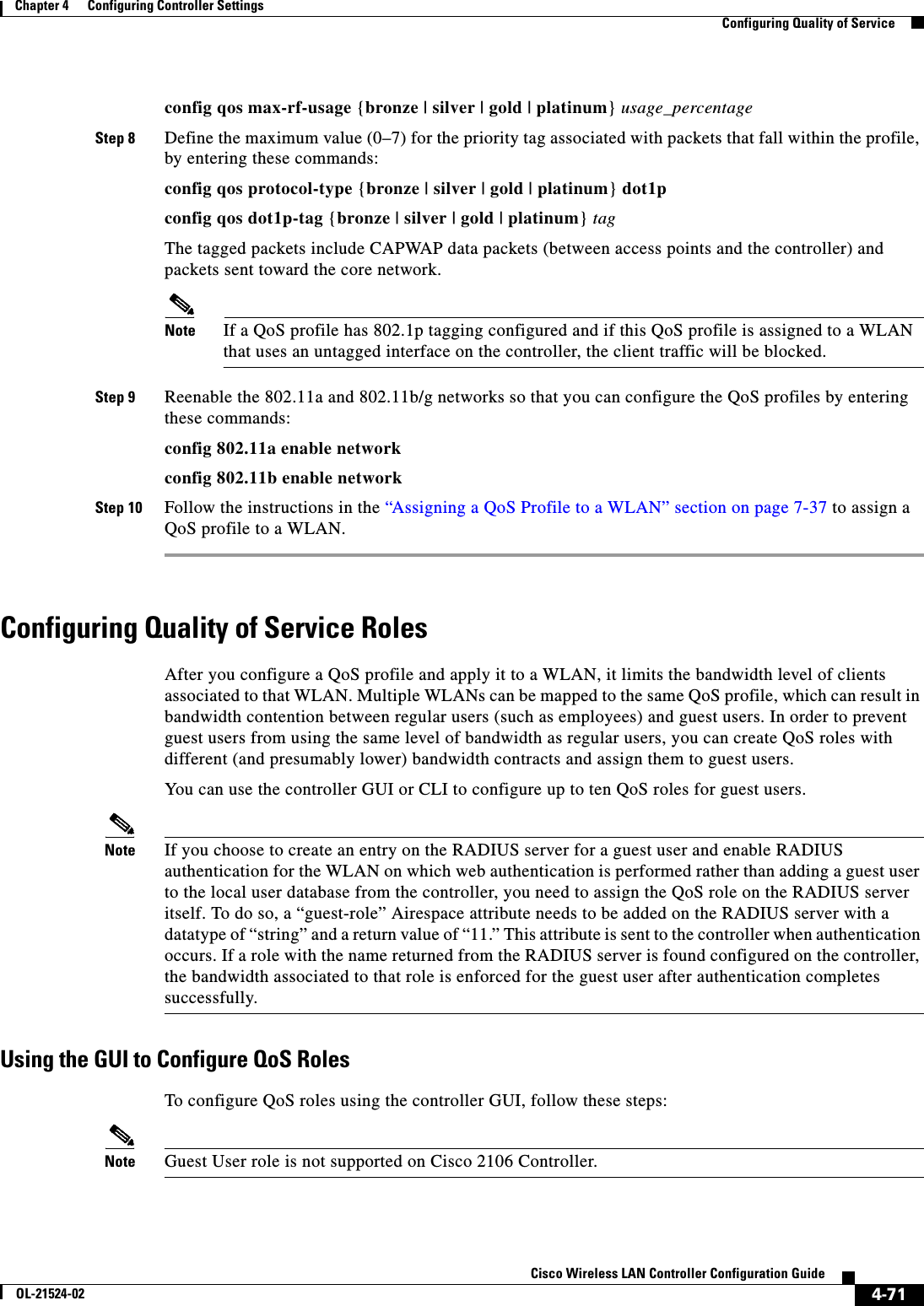  4-71Cisco Wireless LAN Controller Configuration GuideOL-21524-02Chapter 4      Configuring Controller SettingsConfiguring Quality of Serviceconfig qos max-rf-usage {bronze | silver | gold | platinum} usage_percentageStep 8 Define the maximum value (0–7) for the priority tag associated with packets that fall within the profile, by entering these commands:config qos protocol-type {bronze | silver | gold | platinum} dot1pconfig qos dot1p-tag {bronze | silver | gold | platinum} tagThe tagged packets include CAPWAP data packets (between access points and the controller) and packets sent toward the core network.Note If a QoS profile has 802.1p tagging configured and if this QoS profile is assigned to a WLAN that uses an untagged interface on the controller, the client traffic will be blocked.Step 9 Reenable the 802.11a and 802.11b/g networks so that you can configure the QoS profiles by entering these commands:config 802.11a enable networkconfig 802.11b enable networkStep 10 Follow the instructions in the “Assigning a QoS Profile to a WLAN” section on page 7-37 to assign a QoS profile to a WLAN.Configuring Quality of Service RolesAfter you configure a QoS profile and apply it to a WLAN, it limits the bandwidth level of clients associated to that WLAN. Multiple WLANs can be mapped to the same QoS profile, which can result in bandwidth contention between regular users (such as employees) and guest users. In order to prevent guest users from using the same level of bandwidth as regular users, you can create QoS roles with different (and presumably lower) bandwidth contracts and assign them to guest users.You can use the controller GUI or CLI to configure up to ten QoS roles for guest users.Note If you choose to create an entry on the RADIUS server for a guest user and enable RADIUS authentication for the WLAN on which web authentication is performed rather than adding a guest user to the local user database from the controller, you need to assign the QoS role on the RADIUS server itself. To do so, a “guest-role” Airespace attribute needs to be added on the RADIUS server with a datatype of “string” and a return value of “11.” This attribute is sent to the controller when authentication occurs. If a role with the name returned from the RADIUS server is found configured on the controller, the bandwidth associated to that role is enforced for the guest user after authentication completes successfully.Using the GUI to Configure QoS RolesTo configure QoS roles using the controller GUI, follow these steps:Note Guest User role is not supported on Cisco 2106 Controller.