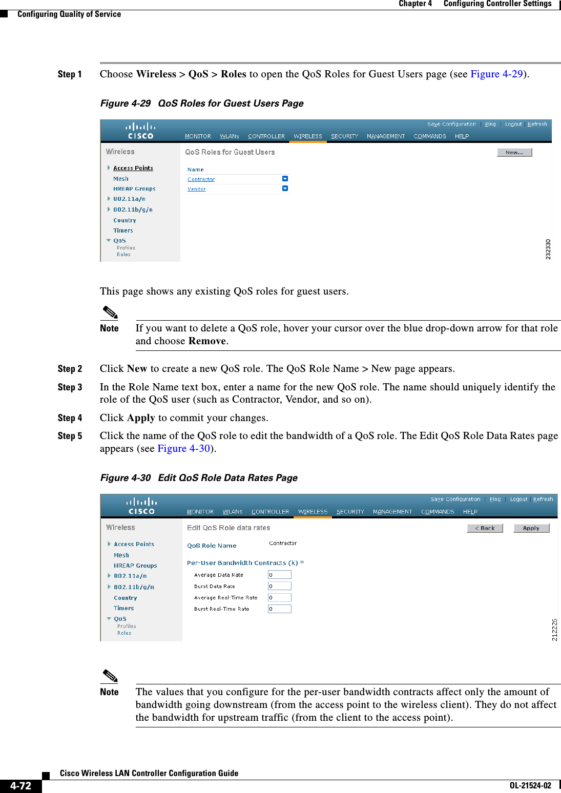  4-72Cisco Wireless LAN Controller Configuration GuideOL-21524-02Chapter 4      Configuring Controller SettingsConfiguring Quality of ServiceStep 1 Choose Wireless &gt; QoS &gt; Roles to open the QoS Roles for Guest Users page (see Figure 4-29).Figure 4-29 QoS Roles for Guest Users PageThis page shows any existing QoS roles for guest users.Note If you want to delete a QoS role, hover your cursor over the blue drop-down arrow for that role and choose Remove.Step 2 Click New to create a new QoS role. The QoS Role Name &gt; New page appears.Step 3 In the Role Name text box, enter a name for the new QoS role. The name should uniquely identify the role of the QoS user (such as Contractor, Vendor, and so on).Step 4 Click Apply to commit your changes.Step 5 Click the name of the QoS role to edit the bandwidth of a QoS role. The Edit QoS Role Data Rates page appears (see Figure 4-30).Figure 4-30 Edit QoS Role Data Rates PageNote The values that you configure for the per-user bandwidth contracts affect only the amount of bandwidth going downstream (from the access point to the wireless client). They do not affect the bandwidth for upstream traffic (from the client to the access point).