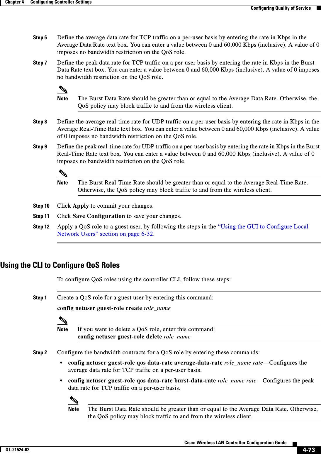  4-73Cisco Wireless LAN Controller Configuration GuideOL-21524-02Chapter 4      Configuring Controller SettingsConfiguring Quality of ServiceStep 6 Define the average data rate for TCP traffic on a per-user basis by entering the rate in Kbps in the Average Data Rate text box. You can enter a value between 0 and 60,000 Kbps (inclusive). A value of 0 imposes no bandwidth restriction on the QoS role.Step 7 Define the peak data rate for TCP traffic on a per-user basis by entering the rate in Kbps in the Burst Data Rate text box. You can enter a value between 0 and 60,000 Kbps (inclusive). A value of 0 imposes no bandwidth restriction on the QoS role.Note The Burst Data Rate should be greater than or equal to the Average Data Rate. Otherwise, the QoS policy may block traffic to and from the wireless client.Step 8 Define the average real-time rate for UDP traffic on a per-user basis by entering the rate in Kbps in the Average Real-Time Rate text box. You can enter a value between 0 and 60,000 Kbps (inclusive). A value of 0 imposes no bandwidth restriction on the QoS role.Step 9 Define the peak real-time rate for UDP traffic on a per-user basis by entering the rate in Kbps in the Burst Real-Time Rate text box. You can enter a value between 0 and 60,000 Kbps (inclusive). A value of 0 imposes no bandwidth restriction on the QoS role.Note The Burst Real-Time Rate should be greater than or equal to the Average Real-Time Rate. Otherwise, the QoS policy may block traffic to and from the wireless client.Step 10 Click Apply to commit your changes.Step 11 Click Save Configuration to save your changes.Step 12 Apply a QoS role to a guest user, by following the steps in the “Using the GUI to Configure Local Network Users” section on page 6-32.Using the CLI to Configure QoS RolesTo configure QoS roles using the controller CLI, follow these steps:Step 1 Create a QoS role for a guest user by entering this command:config netuser guest-role create role_nameNote If you want to delete a QoS role, enter this command: config netuser guest-role delete role_nameStep 2 Configure the bandwidth contracts for a QoS role by entering these commands:  • config netuser guest-role qos data-rate average-data-rate role_name rate—Configures the average data rate for TCP traffic on a per-user basis.  • config netuser guest-role qos data-rate burst-data-rate role_name rate—Configures the peak data rate for TCP traffic on a per-user basis.Note The Burst Data Rate should be greater than or equal to the Average Data Rate. Otherwise, the QoS policy may block traffic to and from the wireless client.