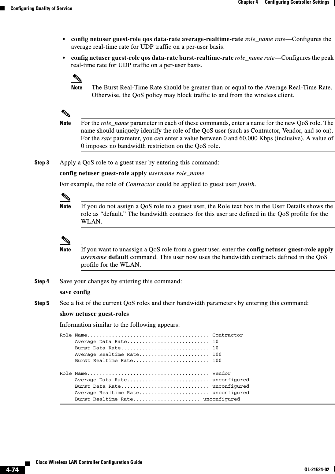  4-74Cisco Wireless LAN Controller Configuration GuideOL-21524-02Chapter 4      Configuring Controller SettingsConfiguring Quality of Service  • config netuser guest-role qos data-rate average-realtime-rate role_name rate—Configures the average real-time rate for UDP traffic on a per-user basis.  • config netuser guest-role qos data-rate burst-realtime-rate role_name rate—Configures the peak real-time rate for UDP traffic on a per-user basis.Note The Burst Real-Time Rate should be greater than or equal to the Average Real-Time Rate. Otherwise, the QoS policy may block traffic to and from the wireless client.Note For the role_name parameter in each of these commands, enter a name for the new QoS role. The name should uniquely identify the role of the QoS user (such as Contractor, Vendor, and so on). For the rate parameter, you can enter a value between 0 and 60,000 Kbps (inclusive). A value of 0 imposes no bandwidth restriction on the QoS role.Step 3 Apply a QoS role to a guest user by entering this command:config netuser guest-role apply username role_nameFor example, the role of Contractor could be applied to guest user jsmith.Note If you do not assign a QoS role to a guest user, the Role text box in the User Details shows the role as “default.” The bandwidth contracts for this user are defined in the QoS profile for the WLAN. Note If you want to unassign a QoS role from a guest user, enter the config netuser guest-role apply username default command. This user now uses the bandwidth contracts defined in the QoS profile for the WLAN.Step 4 Save your changes by entering this command:save configStep 5 See a list of the current QoS roles and their bandwidth parameters by entering this command:show netuser guest-rolesInformation similar to the following appears:Role Name........................................ Contractor     Average Data Rate........................... 10     Burst Data Rate............................. 10     Average Realtime Rate....................... 100     Burst Realtime Rate......................... 100Role Name........................................ Vendor     Average Data Rate........................... unconfigured     Burst Data Rate............................. unconfigured     Average Realtime Rate....................... unconfigured     Burst Realtime Rate...................... unconfigured