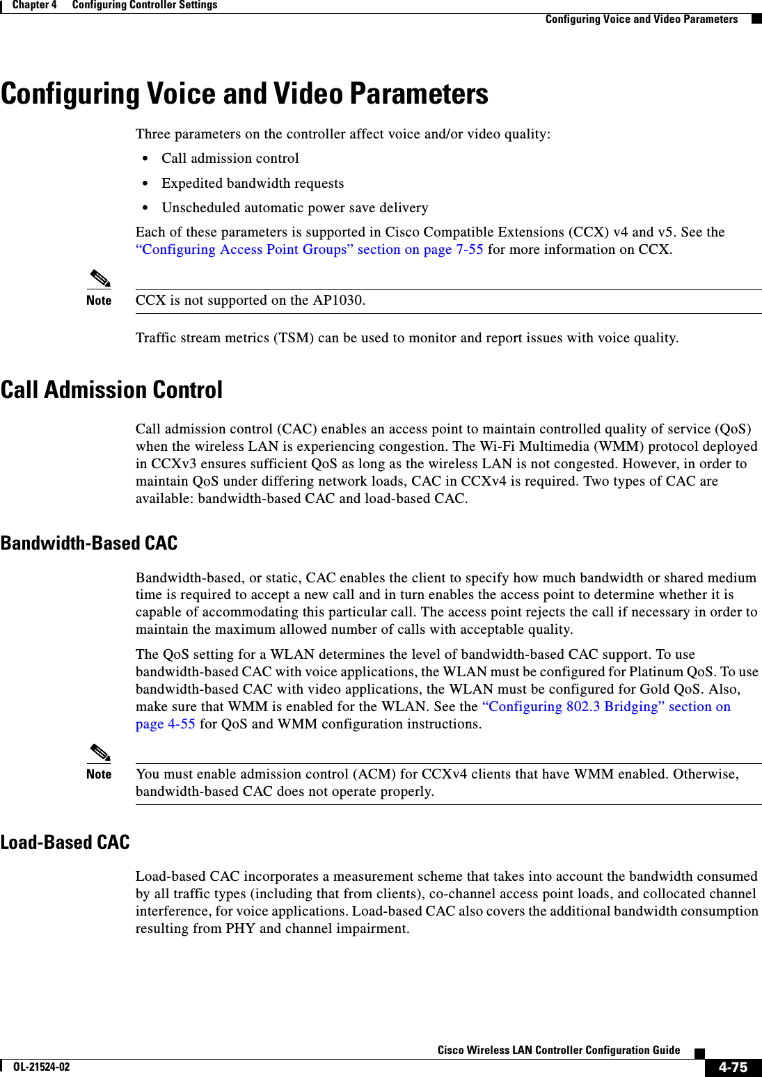  4-75Cisco Wireless LAN Controller Configuration GuideOL-21524-02Chapter 4      Configuring Controller SettingsConfiguring Voice and Video ParametersConfiguring Voice and Video ParametersThree parameters on the controller affect voice and/or video quality:  • Call admission control  • Expedited bandwidth requests  • Unscheduled automatic power save deliveryEach of these parameters is supported in Cisco Compatible Extensions (CCX) v4 and v5. See the “Configuring Access Point Groups” section on page 7-55 for more information on CCX.Note CCX is not supported on the AP1030.Traffic stream metrics (TSM) can be used to monitor and report issues with voice quality.Call Admission ControlCall admission control (CAC) enables an access point to maintain controlled quality of service (QoS) when the wireless LAN is experiencing congestion. The Wi-Fi Multimedia (WMM) protocol deployed in CCXv3 ensures sufficient QoS as long as the wireless LAN is not congested. However, in order to maintain QoS under differing network loads, CAC in CCXv4 is required. Two types of CAC are available: bandwidth-based CAC and load-based CAC.Bandwidth-Based CACBandwidth-based, or static, CAC enables the client to specify how much bandwidth or shared medium time is required to accept a new call and in turn enables the access point to determine whether it is capable of accommodating this particular call. The access point rejects the call if necessary in order to maintain the maximum allowed number of calls with acceptable quality.The QoS setting for a WLAN determines the level of bandwidth-based CAC support. To use bandwidth-based CAC with voice applications, the WLAN must be configured for Platinum QoS. To use bandwidth-based CAC with video applications, the WLAN must be configured for Gold QoS. Also, make sure that WMM is enabled for the WLAN. See the “Configuring 802.3 Bridging” section on page 4-55 for QoS and WMM configuration instructions.Note You must enable admission control (ACM) for CCXv4 clients that have WMM enabled. Otherwise, bandwidth-based CAC does not operate properly.Load-Based CACLoad-based CAC incorporates a measurement scheme that takes into account the bandwidth consumed by all traffic types (including that from clients), co-channel access point loads, and collocated channel interference, for voice applications. Load-based CAC also covers the additional bandwidth consumption resulting from PHY and channel impairment.