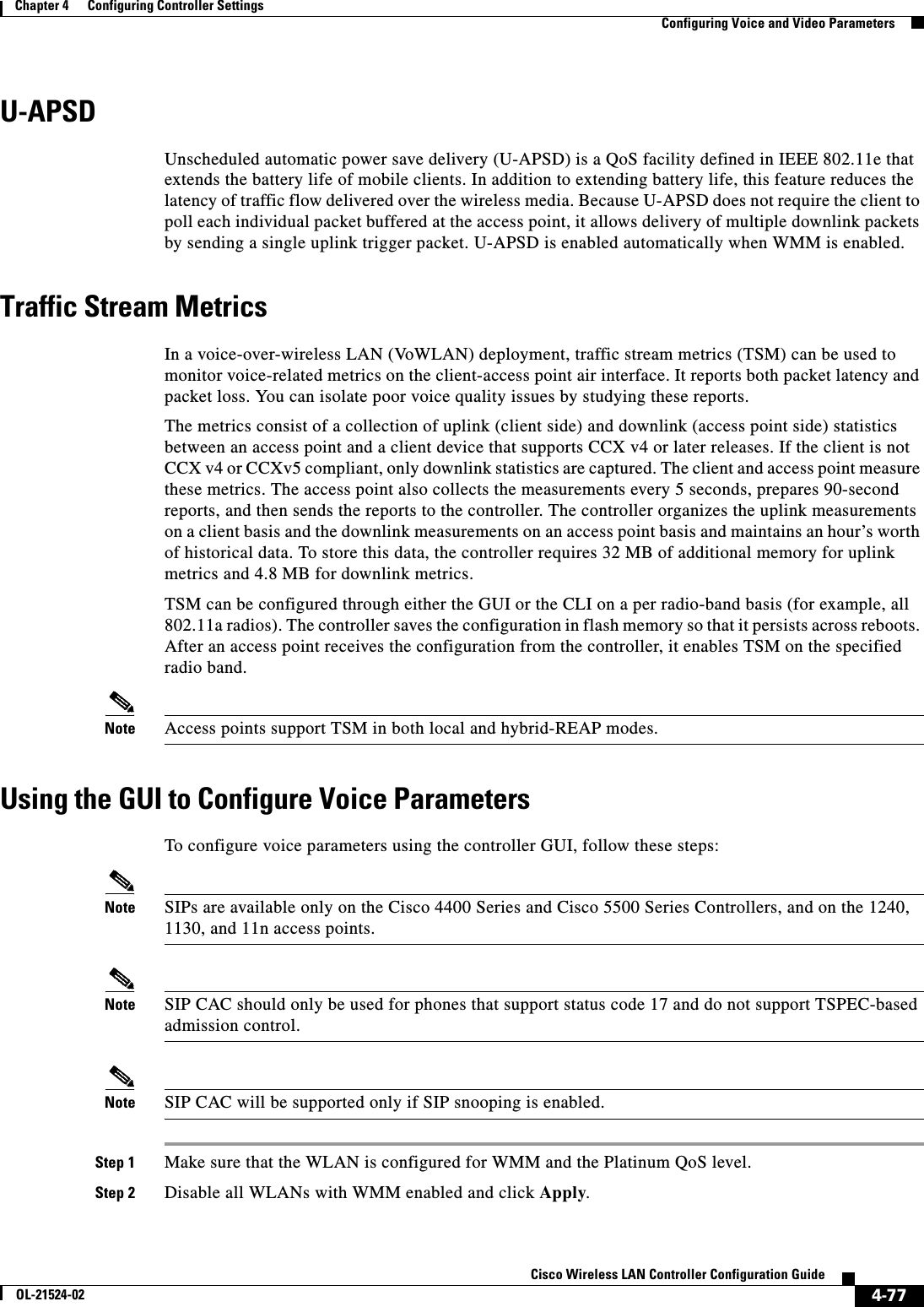  4-77Cisco Wireless LAN Controller Configuration GuideOL-21524-02Chapter 4      Configuring Controller SettingsConfiguring Voice and Video ParametersU-APSDUnscheduled automatic power save delivery (U-APSD) is a QoS facility defined in IEEE 802.11e that extends the battery life of mobile clients. In addition to extending battery life, this feature reduces the latency of traffic flow delivered over the wireless media. Because U-APSD does not require the client to poll each individual packet buffered at the access point, it allows delivery of multiple downlink packets by sending a single uplink trigger packet. U-APSD is enabled automatically when WMM is enabled.Traffic Stream MetricsIn a voice-over-wireless LAN (VoWLAN) deployment, traffic stream metrics (TSM) can be used to monitor voice-related metrics on the client-access point air interface. It reports both packet latency and packet loss. You can isolate poor voice quality issues by studying these reports.The metrics consist of a collection of uplink (client side) and downlink (access point side) statistics between an access point and a client device that supports CCX v4 or later releases. If the client is not CCX v4 or CCXv5 compliant, only downlink statistics are captured. The client and access point measure these metrics. The access point also collects the measurements every 5 seconds, prepares 90-second reports, and then sends the reports to the controller. The controller organizes the uplink measurements on a client basis and the downlink measurements on an access point basis and maintains an hour’s worth of historical data. To store this data, the controller requires 32 MB of additional memory for uplink metrics and 4.8 MB for downlink metrics.TSM can be configured through either the GUI or the CLI on a per radio-band basis (for example, all 802.11a radios). The controller saves the configuration in flash memory so that it persists across reboots. After an access point receives the configuration from the controller, it enables TSM on the specified radio band.Note Access points support TSM in both local and hybrid-REAP modes.Using the GUI to Configure Voice ParametersTo configure voice parameters using the controller GUI, follow these steps:Note SIPs are available only on the Cisco 4400 Series and Cisco 5500 Series Controllers, and on the 1240, 1130, and 11n access points.Note SIP CAC should only be used for phones that support status code 17 and do not support TSPEC-based admission control.Note SIP CAC will be supported only if SIP snooping is enabled.Step 1 Make sure that the WLAN is configured for WMM and the Platinum QoS level.Step 2 Disable all WLANs with WMM enabled and click Apply.