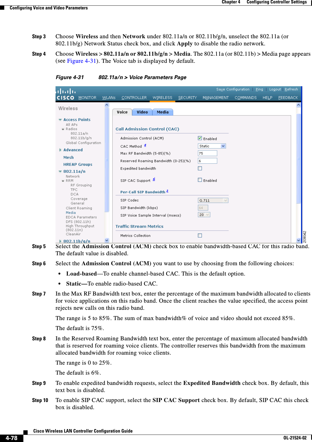  4-78Cisco Wireless LAN Controller Configuration GuideOL-21524-02Chapter 4      Configuring Controller SettingsConfiguring Voice and Video ParametersStep 3 Choose Wireless and then Network under 802.11a/n or 802.11b/g/n, unselect the 802.11a (or 802.11b/g) Network Status check box, and click Apply to disable the radio network.Step 4 Choose Wireless &gt; 802.11a/n or 802.11b/g/n &gt; Media. The 802.11a (or 802.11b) &gt; Media page appears (see Figure 4-31). The Voice tab is displayed by default.Figure 4-31 802.11a/n &gt; Voice Parameters Page Step 5 Select the Admission Control (ACM) check box to enable bandwidth-based CAC for this radio band. The default value is disabled.Step 6 Select the Admission Control (ACM) you want to use by choosing from the following choices:   • Load-based—To enable channel-based CAC. This is the default option.  • Static—To enable radio-based CAC.Step 7 In the Max RF Bandwidth text box, enter the percentage of the maximum bandwidth allocated to clients for voice applications on this radio band. Once the client reaches the value specified, the access point rejects new calls on this radio band.The range is 5 to 85%. The sum of max bandwidth% of voice and video should not exceed 85%.The default is 75%.Step 8 In the Reserved Roaming Bandwidth text box, enter the percentage of maximum allocated bandwidth that is reserved for roaming voice clients. The controller reserves this bandwidth from the maximum allocated bandwidth for roaming voice clients.The range is 0 to 25%.The default is 6%.Step 9 To enable expedited bandwidth requests, select the Expedited Bandwidth check box. By default, this text box is disabled.Step 10 To enable SIP CAC support, select the SIP CAC Support check box. By default, SIP CAC this check box is disabled.