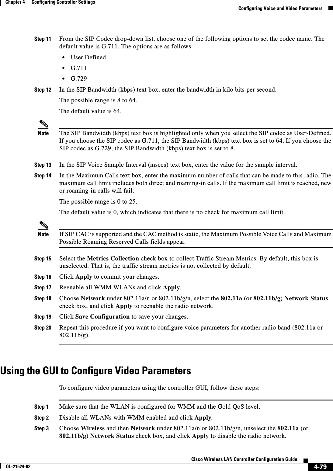  4-79Cisco Wireless LAN Controller Configuration GuideOL-21524-02Chapter 4      Configuring Controller SettingsConfiguring Voice and Video ParametersStep 11 From the SIP Codec drop-down list, choose one of the following options to set the codec name. The default value is G.711. The options are as follows:  • User Defined  • G.711  • G.729Step 12 In the SIP Bandwidth (kbps) text box, enter the bandwidth in kilo bits per second.The possible range is 8 to 64.The default value is 64.Note The SIP Bandwidth (kbps) text box is highlighted only when you select the SIP codec as User-Defined. If you choose the SIP codec as G.711, the SIP Bandwidth (kbps) text box is set to 64. If you choose the SIP codec as G.729, the SIP Bandwidth (kbps) text box is set to 8.Step 13 In the SIP Voice Sample Interval (msecs) text box, enter the value for the sample interval.Step 14 In the Maximum Calls text box, enter the maximum number of calls that can be made to this radio. The maximum call limit includes both direct and roaming-in calls. If the maximum call limit is reached, new or roaming-in calls will fail.The possible range is 0 to 25.The default value is 0, which indicates that there is no check for maximum call limit.Note If SIP CAC is supported and the CAC method is static, the Maximum Possible Voice Calls and Maximum Possible Roaming Reserved Calls fields appear.Step 15 Select the Metrics Collection check box to collect Traffic Stream Metrics. By default, this box is unselected. That is, the traffic stream metrics is not collected by default.Step 16 Click Apply to commit your changes.Step 17 Reenable all WMM WLANs and click Apply.Step 18 Choose Network under 802.11a/n or 802.11b/g/n, select the 802.11a (or 802.11b/g) Network Status check box, and click Apply to reenable the radio network.Step 19 Click Save Configuration to save your changes.Step 20 Repeat this procedure if you want to configure voice parameters for another radio band (802.11a or 802.11b/g).Using the GUI to Configure Video ParametersTo configure video parameters using the controller GUI, follow these steps:Step 1 Make sure that the WLAN is configured for WMM and the Gold QoS level.Step 2 Disable all WLANs with WMM enabled and click Apply.Step 3 Choose Wireless and then Network under 802.11a/n or 802.11b/g/n, unselect the 802.11a (or 802.11b/g) Network Status check box, and click Apply to disable the radio network.