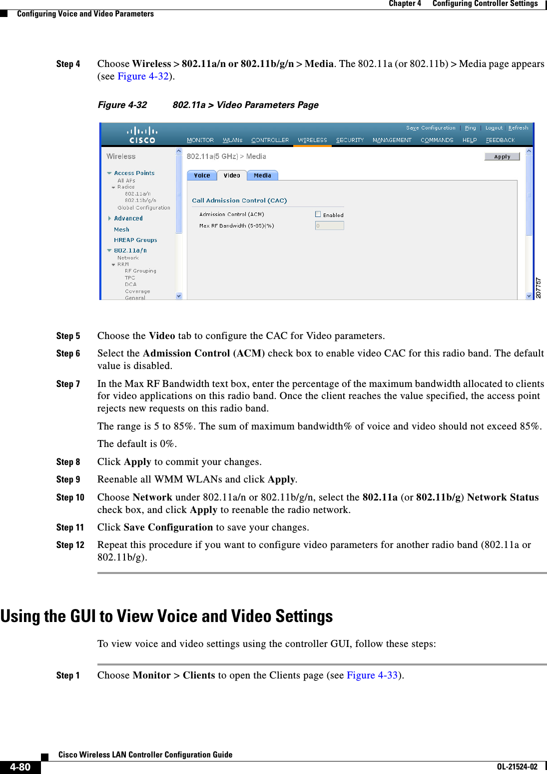  4-80Cisco Wireless LAN Controller Configuration GuideOL-21524-02Chapter 4      Configuring Controller SettingsConfiguring Voice and Video ParametersStep 4 Choose Wireless &gt; 802.11a/n or 802.11b/g/n &gt; Media. The 802.11a (or 802.11b) &gt; Media page appears (see Figure 4-32).Figure 4-32 802.11a &gt; Video Parameters PageStep 5 Choose the Video tab to configure the CAC for Video parameters.Step 6 Select the Admission Control (ACM) check box to enable video CAC for this radio band. The default value is disabled.Step 7 In the Max RF Bandwidth text box, enter the percentage of the maximum bandwidth allocated to clients for video applications on this radio band. Once the client reaches the value specified, the access point rejects new requests on this radio band.The range is 5 to 85%. The sum of maximum bandwidth% of voice and video should not exceed 85%.The default is 0%.Step 8 Click Apply to commit your changes.Step 9 Reenable all WMM WLANs and click Apply.Step 10 Choose Network under 802.11a/n or 802.11b/g/n, select the 802.11a (or 802.11b/g) Network Status check box, and click Apply to reenable the radio network.Step 11 Click Save Configuration to save your changes.Step 12 Repeat this procedure if you want to configure video parameters for another radio band (802.11a or 802.11b/g).Using the GUI to View Voice and Video SettingsTo view voice and video settings using the controller GUI, follow these steps:Step 1 Choose Monitor &gt; Clients to open the Clients page (see Figure 4-33).